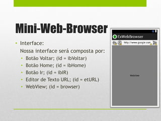 Mini-Web-Browser
• Interface:
Nossa interface será composta por:
• Botão Voltar; (id = ibVoltar)
• Botão Home; (id = ibHome)
• Botão Ir; (id = ibIR)
• Editor de Texto URL; (id = etURL)
• WebView; (id = browser)
 