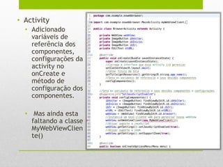 • Activity
• Adicionado
variáveis de
referência dos
componentes,
configurações da
activity no
onCreate e
método de
configuração dos
componentes.
• Mas ainda esta
faltando a classe
MyWebViewClien
te()
 