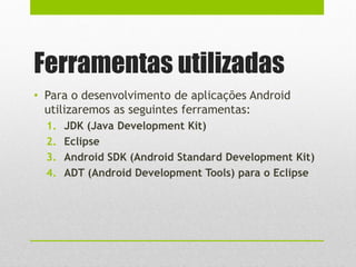 Ferramentas utilizadas
• Para o desenvolvimento de aplicações Android
utilizaremos as seguintes ferramentas:
1. JDK (Java Development Kit)
2. Eclipse
3. Android SDK (Android Standard Development Kit)
4. ADT (Android Development Tools) para o Eclipse
 