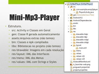Mini-Mp3-Player
• Estrutura.
• src: Activity e Classes em Geral
• gen: Classe R gerada automaticamente
• assets:Arquivos extras (não temos)
• bin: Classes e Apk compilados
• libs: Bibliotecas no projeto (não temos)
• res/drawable: Imagens em cada resolução
• res/layout: XML das Interfaces
• res/menu: XML dos Menus
• res/values: XML com Strings e Styles
 