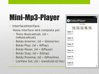 Mini-Mp3-Player
• InterfaceInterface.
Nossa interface será composta por:
• Texto MusicaAtual; (id =
txMusicaAtual)
• Botão Anterior; (id = ibAnterior)
• Botão Play; (id = ibPlay)
• Botão Pause; (id = ibPause)
• Botão Stop; (id = ibStop)
• Botão Proxima; (id = ibProxima)
• ListView list; (id = @android:id/list)
 
