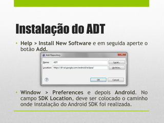 Instalação do ADT
• Help > Install New Software e em seguida aperte o
botão Add.
• Window > Preferences e depois Android. No
campo SDK Location, deve ser colocado o caminho
onde instalação do Android SDK foi realizada.
 