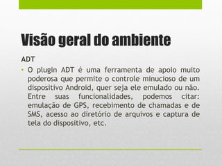 Visão geral do ambiente
ADT
• O plugin ADT é uma ferramenta de apoio muito
poderosa que permite o controle minucioso de um
dispositivo Android, quer seja ele emulado ou não.
Entre suas funcionalidades, podemos citar:
emulação de GPS, recebimento de chamadas e de
SMS, acesso ao diretório de arquivos e captura de
tela do dispositivo, etc.
 