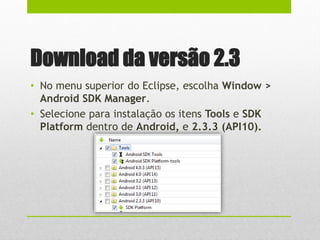 Download da versão 2.3
• No menu superior do Eclipse, escolha Window >
Android SDK Manager.
• Selecione para instalação os itens Tools e SDK
Platform dentro de Android, e 2.3.3 (API10).
 