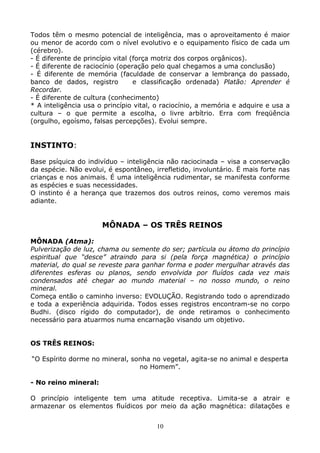 10
Todos têm o mesmo potencial de inteligência, mas o aproveitamento é maior
ou menor de acordo com o nível evolutivo e o equipamento físico de cada um
(cérebro).
- É diferente de princípio vital (força motriz dos corpos orgânicos).
- É diferente de raciocínio (operação pelo qual chegamos a uma conclusão)
- É diferente de memória (faculdade de conservar a lembrança do passado,
banco de dados, registro e classificação ordenada) Platão: Aprender é
Recordar.
- É diferente de cultura (conhecimento)
* A inteligência usa o princípio vital, o raciocínio, a memória e adquire e usa a
cultura – o que permite a escolha, o livre arbítrio. Erra com freqüência
(orgulho, egoísmo, falsas percepções). Evolui sempre.
INSTINTO:
Base psíquica do indivíduo – inteligência não raciocinada – visa a conservação
da espécie. Não evolui, é espontâneo, irrefletido, involuntário. Ë mais forte nas
crianças e nos animais. É uma inteligência rudimentar, se manifesta conforme
as espécies e suas necessidades.
O instinto é a herança que trazemos dos outros reinos, como veremos mais
adiante.
MÔNADA – OS TRÊS REINOS
MÔNADA (Atma):
Pulverização de luz, chama ou semente do ser; partícula ou átomo do princípio
espiritual que “desce” atraindo para si (pela força magnética) o princípio
material, do qual se reveste para ganhar forma e poder mergulhar através das
diferentes esferas ou planos, sendo envolvida por fluídos cada vez mais
condensados até chegar ao mundo material – no nosso mundo, o reino
mineral.
Começa então o caminho inverso: EVOLUÇÃO. Registrando todo o aprendizado
e toda a experiência adquirida. Todos esses registros encontram-se no corpo
Budhi. (disco rígido do computador), de onde retiramos o conhecimento
necessário para atuarmos numa encarnação visando um objetivo.
OS TRÊS REINOS:
“O Espírito dorme no mineral, sonha no vegetal, agita-se no animal e desperta
no Homem”.
- No reino mineral:
O princípio inteligente tem uma atitude receptiva. Limita-se a atrair e
armazenar os elementos fluídicos por meio da ação magnética: dilatações e
 