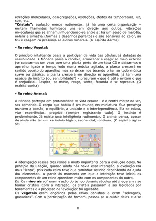 11
retrações moleculares, desagregações, oxidações, efeitos da temperatura, luz,
som, etc.
“Cristais”: evolução menos rudimentar: já há uma certa organização –
emitem filamentos luminosos uns em direção aos outros; vibrações
moleculares que se afinam, influenciando-se entre si; há um senso de melodia,
ordem e simetria (formas e desenhos perfeitos) e são sensíveis ao calor, ao
frio e reagem na presença de outros minerais. (O espírito dorme)
- No reino Vegetal:
O princípio inteligente passa a participar da vida das células, já dotadas de
sensibilidade. A Mônada passa a receber, armazenar e reagir ao meio exterior
(se colocarmos um vaso com uma planta perto de um toca CD e deixarmos o
aparelho ligado o tempo todo numa música agitada, a planta crescerá no
sentido oposto do aparelho; mas se deixarmos tocando o tempo todo música
suave ou clássica, a planta crescerá em direção ao aparelho); já tem uma
espécie de instinto (ou sensibilidade?) – procuram o que é útil e evitam o que
é prejudicial. Respira, se move, reage, sente, fecunda e se reproduz. (O
espírito sonha)
- No reino Animal:
A Mônada participa em profundidade da vida celular – é o centro motor do ser,
seu comando. O corpo que habita é um mundo em miniatura. Sua presença
mantém a coesão, o equilíbrio, a unidade e a interdependência. Ela se educa,
vive experiências, progride (sempre registrando tudo). O instinto é
predominante. Já existe uma inteligência rudimentar. O animal pensa, apesar
de ainda não ter um raciocínio lógico, seqüencial, contínuo. (O espírito agita-
se)
A interligação desses três reinos é muito importante para a evolução deles. No
princípio da Criação, quando ainda não havia essa interação, a evolução era
mais “lenta”, pois cada reino teve que caminhar sozinho dependendo da ajuda
dos elementais. A partir do momento em que a interação teve início, os
componentes de um reino aprendem muito com os componentes do outro.
Ex: Os minerais sofreram a ação do tempo durante séculos até chegarem a se
formar cristais. Com a interação, os cristais passaram a ser lapidados por
ferramentas e o processo de “evolução” foi agilizado.
Os vegetais eram engolidos pelas ervas daninhas e eram “selvagens,
grosseiros”. Com a participação do homem, passou-se a cuidar deles e a se
 