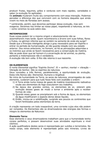 12
produzir frutas, legumes, grãos e verduras com mais rapidez, variedades e
sabor (a evolução foi agilizada).
Os animais mudaram muito seu comportamento com essa interação. Podemos
perceber a diferença dos que convivem com os homens daqueles que ainda
vivem no meio de florestas sem acesso.
* Lembrando, porém, que devemos participar dessa evolução, mas sem
exageros. Devemos nos limitar ao nosso papel, respeitando a natureza, as leis
– como veremos na aula sobre elas.
METEMPSICOSE
Duas coisas podem ter a mesma origem e absolutamente não se
assemelharem mais tarde. Quem reconheceria a árvore com suas folhas, flores
e frutos, no gérmen informe que se contém na semente de onde ela surge?
Desde que o Princípio inteligente atinge o grau necessário para ser Espírito e
entrar no período da humanização, já não guarda relação com seu estado
anterior. Dos reinos anteriores, no homem, só há as percepções adquiridas e
os instintos que ainda se fazem necessários para a conservação da matéria.
Não se pode dizer que tal homem é a encarnação de tal animal, ou planta,
portanto a metempsicose não é verdadeira.
A evolução não tem volta. O Rio não retorna à sua nascente.
OS ELEMENTAIS
O nome Elemental significa “Espírito Divino”. El = senhor; mental = vibração –
Vibração do Senhor. São os espíritos da natureza.
Deus concedeu a três Reinos, paralelamente, a oportunidade de evolução.
Estes três Reinos são: Elemental, Humano e Angélical.
No início da humanidade na Terra, os seres da natureza, encarregados de cada
elemento, cuidaram para que tudo fosse feito com exatidão e ordem:
1) A Terra ainda numa massa de gases de matéria incandescente radioativa
coube aos elementais do fogo executarem seu trabalho;
2) Na época dos grandes ventos, os elementais do ar, zelaram pela
evolução desses gases de modo a tornar o ambiente apto a receber
formas de vida:
3) Quando esses gases se precipitaram sob a forma de água, os elementais
da água modificaram o aspecto denso desse líquido;
4) Então, iniciou-se a solidificação, surgindo aos poucos os continentes que
foram fertilizados pelos elementais da terra.
A criação representa um todo inseparável, uma corrente cujos elos não podem
ser rompidos. Os Elementais são os dinamizadores das energias das formas e
integra os elementos da Natureza:
Elemento Terra:
Esse elemento e seus dinamizadores trabalham para que a humanidade tenha
corpos perfeitos, e possam desenvolver suas atividades espirituais a nível
cósmico.
A ação qualificadora destes seres é representada por vulcões e terremotos. No
nosso corpo, este elemento é representado pelos sais minerais. Livres da
 