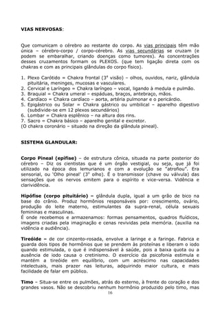 16
VIAS NERVOSAS:
Que comunicam o cérebro ao restante do corpo. As vias principais têm mão
única – cérebro-corpo / corpo-cérebro. As vias secundárias se cruzam (e
podem se embaralhar, criando doenças como tumores). As concentrações
desses cruzamentos formam os PLEXOS. (que tem ligação direta com os
chakras e com as principais glândulas do corpo físico).
1. Plexo Carótido = Chakra frontal (3a
visão) – olhos, ouvidos, nariz, glândula
pituitária, meninges, mucosas e vasculares.
2. Cervical e Laríngeo = Chakra laríngeo – vocal, ligando à medula e pulmão.
3. Braquial = Chakra umeral – espáduas, braços, antebraço, mãos.
4. Cardíaco = Chakra cardíaco – aorta, artéria pulmonar e o pericárdio.
5. Epigástrico ou Solar = Chakra gástrico ou umbilical – aparelho digestivo
(subdivide-se em 12 plexos secundários)
6. Lombar = Chakra esplênico – na altura dos rins.
7. Sacro = Chakra básico – aparelho genital e excretor.
(O chakra coronário – situado na direção da glândula pineal).
SISTEMA GLANDULAR:
Corpo Pineal (epífise) – de estrutura cônica, situada na parte posterior do
cérebro – Diz os cientistas que é um órgão vestigial, ou seja, que já foi
utilizado na época dos lemurianos e com a evolução se “atrofiou”. Era
sensorial, ou ‘Olho pineal’ (3o
olho). É o transmissor (chave ou válvula) das
sensações que os nervos emitem para o espírito e vice-versa. Vidência e
clarividência.
Hipófise (corpo pituitário) – glândula dupla, igual a um grão de bico na
base do crânio. Produz hormônios responsáveis por: crescimento, ovário,
produção do leite materno, estimulantes da supra-renal, célula sexuais
femininas e masculinas.
É onde recebemos e armazenamos: formas pensamentos, quadros fluídicos,
imagens criadas pela imaginação e cenas revividas pela memória. (auxilia na
vidência e audiência).
Tireóide – de cor cinzento-rosada, envolve a laringe e a faringe. Fabrica e
guarda dois tipos de hormônios que se prendem às proteínas e liberam o iodo
quando estimulada, o que é indispensável à saúde, pois a baixa quota ou a
ausência de iodo causa o cretinismo. O exercício da psicofonia estimula e
mantém a tireóide em equilíbrio, com um acréscimo nas capacidades
intelectuais, mais prazer nas leituras, adquirindo maior cultura, e mais
facilidade de falar em público.
Timo – Situa-se entre os pulmões, atrás do esterno, à frente do coração e dos
grandes vasos. Não se descobriu nenhum hormônio produzido pelo timo, mas
 