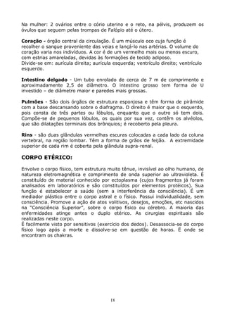 18
Na mulher: 2 ovários entre o cório uterino e o reto, na pélvis, produzem os
óvulos que seguem pelas trompas de Falópio até o útero.
Coração - órgão central da circulação. É um músculo oco cuja função é
recolher o sangue proveniente das veias e lançá-lo nas artérias. O volume do
coração varia nos indivíduos. A cor é de um vermelho mais ou menos escuro,
com estrias amareladas, devidas às formações de tecido adiposo.
Divide-se em: aurícula direita; aurícula esquerda; ventrículo direito; ventrículo
esquerdo.
Intestino delgado - Um tubo enrolado de cerca de 7 m de comprimento e
aproximadamente 2,5 de diâmetro. O intestino grosso tem forma de U
investido – de diâmetro maior e paredes mais grossas.
Pulmões - São dois órgãos de estrutura esponjosa e têm forma de pirâmide
com a base descansando sobre o diafragma. O direito é maior que o esquerdo,
pois consta de três partes ou lóbulos, enquanto que o outro só tem dois.
Compõe-se de pequenos lóbulos, os quais por sua vez, contêm os alvéolos,
que são dilatações terminais dos brônquios; é recoberto pela pleura.
Rins - são duas glândulas vermelhas escuras colocadas a cada lado da coluna
vertebral, na região lombar. Têm a forma de grãos de feijão. A extremidade
superior de cada rim é coberta pela glândula supra-renal.
CORPO ETÉRICO:
Envolve o corpo físico, tem estrutura muito tênue, invisível ao olho humano, de
natureza eletromagnética e comprimento de onda superior ao ultravioleta. É
constituído de material conhecido por ectoplasma (cujos fragmentos já foram
analisados em laboratórios e são constituídos por elementos protéicos). Sua
função é estabelecer a saúde (sem a interferência da consciência). É um
mediador plástico entre o corpo astral e o físico. Possui individualidade, sem
consciência. Promove a ação de atos volitivos, desejos, emoções, etc nascidos
na “Consciência Superior”, sobre o corpo físico ou cérebro. A maioria das
enfermidades atinge antes o duplo etérico. As cirurgias espirituais são
realizadas neste corpo.
É facilmente visto por sensitivos (exercício dos dedos). Desassocia-se do corpo
físico logo após a morte e dissolve-se em questão de horas. Ë onde se
encontram os chakras.
 