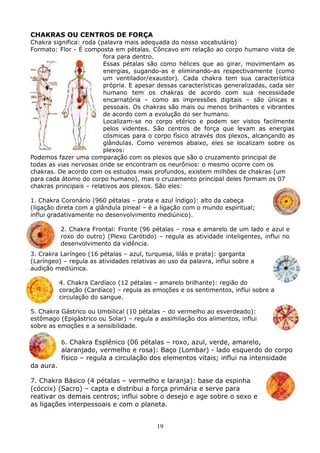 19
CHAKRAS OU CENTROS DE FORÇA
Chakra significa: roda (palavra mais adequada do nosso vocabulário)
Formato: Flor - É composta em pétalas. Côncavo em relação ao corpo humano vista de
fora para dentro.
Essas pétalas são como hélices que ao girar, movimentam as
energias, sugando-as e eliminando-as respectivamente (como
um ventilador/exaustor). Cada chakra tem sua característica
própria. E apesar dessas características generalizadas, cada ser
humano tem os chakras de acordo com sua necessidade
encarnatória – como as impressões digitais – são únicas e
pessoais. Os chakras são mais ou menos brilhantes e vibrantes
de acordo com a evolução do ser humano.
Localizam-se no corpo etérico e podem ser vistos facilmente
pelos videntes. São centros de força que levam as energias
cósmicas para o corpo físico através dos plexos, alcançando as
glândulas. Como veremos abaixo, eles se localizam sobre os
plexos:
Podemos fazer uma comparação com os plexos que são o cruzamento principal de
todas as vias nervosas onde se encontram os neurônios: o mesmo ocorre com os
chakras. De acordo com os estudos mais profundos, existem milhões de chakras (um
para cada átomo do corpo humano), mas o cruzamento principal deles formam os 07
chakras principais – relativos aos plexos. São eles:
1. Chakra Coronário (960 pétalas – prata e azul índigo): alto da cabeça
(ligação direta com a glândula pineal – é a ligação com o mundo espiritual;
influi gradativamente no desenvolvimento mediúnico).
2. Chakra Frontal: Fronte (96 pétalas – rosa e amarelo de um lado e azul e
roxo do outro) (Plexo Carótido) – regula as atividade inteligentes, influi no
desenvolvimento da vidência.
3. Crakra Laríngeo (16 pétalas – azul, turquesa, lilás e prata): garganta
(Laríngeo) – regula as atividades relativas ao uso da palavra, influi sobre a
audição mediúnica.
4. Chakra Cardíaco (12 pétalas – amarelo brilhante): região do
coração (Cardíaco) – regula as emoções e os sentimentos, influi sobre a
circulação do sangue.
5. Chakra Gástrico ou Umbilical (10 pétalas – do vermelho ao esverdeado):
estômago (Epigástrico ou Solar) – regula a assimilação dos alimentos, influi
sobre as emoções e a sensibilidade.
6. Chakra Esplênico (06 pétalas – roxo, azul, verde, amarelo,
alaranjado, vermelho e rosa): Baço (Lombar) - lado esquerdo do corpo
físico – regula a circulação dos elementos vitais; influi na intensidade
da aura.
7. Chakra Básico (4 pétalas – vermelho e laranja): base da espinha
(cóccix) (Sacro) – capta e distribui a força primária e serve para
reativar os demais centros; influi sobre o desejo e age sobre o sexo e
as ligações interpessoais e com o planeta.
 
