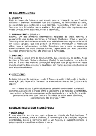 2
B) TRILOGIA HINDU
1. VEDISMO
Culto às forças da Natureza, que evoluiu para a concepção de um Princípio
Absoluto – Brahman. Acreditam num Ser Supremo, na imortalidade da alma,
na pluralidade das existências e nos Espíritos. Monoteístas, crêem que o Ser
Supremo tem divindades que o auxiliam. Seus princípios são registrados nos
Vedas (preces, hinos sagrados, rituais e sacrifícios).
2. BRAMAMISMO – (1000 ac)
Krishna, um dos primeiros reformadores religiosos da India, renovou o
pensamento dos Vedas, admitindo a Trindade (Brahman, Shiva e Vishnu).
Trouxe grandes ensinamentos morais, mas estabeleceu uma organização social
em castas (grupos) que não podiam se misturar. Praticavam a meditação
diária, ioga e treinamentos mentais. Acreditam que a alma se reencarna
sucessivamente nas mais diversas formas, dependendo dos atos praticados
nas vidas anteriores (karma) até encontrar a iluminação.
3. BUDISMO
Veio corrigir o grave erro do Bramamismo, que estabeleceu as castas. Nega
também a Trindade. Sidharta Gautama (Buda) foi seu fundador, por volta de
500 ac. Ë uma das maiores concepções religiosas que já apareceram neste
mundo, doutrina toda de amor e igualdade, em muitos pontos semelhantes ao
que Jesus nos ofereceu.
C) XINTOÍSMO
Religião tipicamente japonesa – culto à Natureza, culto tribal, culto a heróis e
veneração pelo Imperador. Veneram os ancestrais e a Deusa Sol (protetora do
Japão)
***** Neste estudo superficial podemos perceber que existem numerosas
semelhanças na teoria e prática entre o Espiritismo e as Religiões Orientalistas,
que seriam confirmadas numa observação aprofundada – a evolução, a união
permanente da alma com Deus é a finalidade de todos esses caminhos,
aparentemente tão diversos. *****
ESCOLAS RELIGIOSO-FILOSÓFICAS
* ROSA CRUZ
É uma doutrina secreta das mais antigas na história do Espiritualismo. É
esotérica, ritualista, presa a símbolos, à numerologia e às tradições religiosas
orientalistas. Busca a harmonia com a Lei Natural, o autoconhecimento e
procura praticar a caridade material e moral.
 