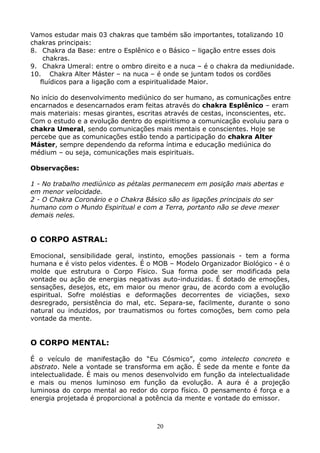 20
Vamos estudar mais 03 chakras que também são importantes, totalizando 10
chakras principais:
8. Chakra da Base: entre o Esplênico e o Básico – ligação entre esses dois
chakras.
9. Chakra Umeral: entre o ombro direito e a nuca – é o chakra da mediunidade.
10. Chakra Alter Máster – na nuca – é onde se juntam todos os cordões
fluídicos para a ligação com a espiritualidade Maior.
No início do desenvolvimento mediúnico do ser humano, as comunicações entre
encarnados e desencarnados eram feitas através do chakra Esplênico – eram
mais materiais: mesas girantes, escritas através de cestas, inconscientes, etc.
Com o estudo e a evolução dentro do espiritismo a comunicação evoluiu para o
chakra Umeral, sendo comunicações mais mentais e conscientes. Hoje se
percebe que as comunicações estão tendo a participação do chakra Alter
Máster, sempre dependendo da reforma íntima e educação mediúnica do
médium – ou seja, comunicações mais espirituais.
Observações:
1 - No trabalho mediúnico as pétalas permanecem em posição mais abertas e
em menor velocidade.
2 - O Chakra Coronário e o Chakra Básico são as ligações principais do ser
humano com o Mundo Espiritual e com a Terra, portanto não se deve mexer
demais neles.
O CORPO ASTRAL:
Emocional, sensibilidade geral, instinto, emoções passionais - tem a forma
humana e é visto pelos videntes. É o MOB – Modelo Organizador Biológico - é o
molde que estrutura o Corpo Físico. Sua forma pode ser modificada pela
vontade ou ação de energias negativas auto-induzidas. É dotado de emoções,
sensações, desejos, etc, em maior ou menor grau, de acordo com a evolução
espiritual. Sofre moléstias e deformações decorrentes de viciações, sexo
desregrado, persistência do mal, etc. Separa-se, facilmente, durante o sono
natural ou induzidos, por traumatismos ou fortes comoções, bem como pela
vontade da mente.
O CORPO MENTAL:
É o veículo de manifestação do “Eu Cósmico”, como intelecto concreto e
abstrato. Nele a vontade se transforma em ação. É sede da mente e fonte da
intelectualidade. É mais ou menos desenvolvido em função da intelectualidade
e mais ou menos luminoso em função da evolução. A aura é a projeção
luminosa do corpo mental ao redor do corpo físico. O pensamento é força e a
energia projetada é proporcional a potência da mente e vontade do emissor.
 
