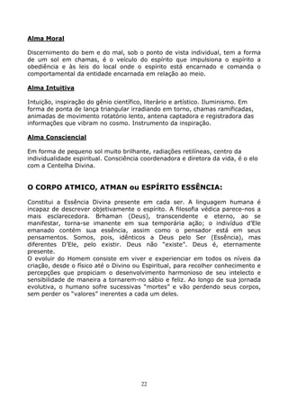 22
Alma Moral
Discernimento do bem e do mal, sob o ponto de vista individual, tem a forma
de um sol em chamas, é o veículo do espírito que impulsiona o espírito a
obediência e às leis do local onde o espírito está encarnado e comanda o
comportamental da entidade encarnada em relação ao meio.
Alma Intuitiva
Intuição, inspiração do gênio científico, literário e artístico. Iluminismo. Em
forma de ponta de lança triangular irradiando em torno, chamas ramificadas,
animadas de movimento rotatório lento, antena captadora e registradora das
informações que vibram no cosmo. Instrumento da inspiração.
Alma Consciencial
Em forma de pequeno sol muito brilhante, radiações retilíneas, centro da
individualidade espiritual. Consciência coordenadora e diretora da vida, é o elo
com a Centelha Divina.
O CORPO ATMICO, ATMAN ou ESPÍRITO ESSÊNCIA:
Constitui a Essência Divina presente em cada ser. A linguagem humana é
incapaz de descrever objetivamente o espírito. A filosofia védica parece-nos a
mais esclarecedora. Brhaman (Deus), transcendente e eterno, ao se
manifestar, torna-se imanente em sua temporária ação; o indivíduo d’Ele
emanado contém sua essência, assim como o pensador está em seus
pensamentos. Somos, pois, idênticos a Deus pelo Ser (Essência), mas
diferentes D’Ele, pelo existir. Deus não “existe”. Deus é, eternamente
presente.
O evoluir do Homem consiste em viver e experienciar em todos os níveis da
criação, desde o físico até o Divino ou Espiritual, para recolher conhecimento e
percepções que propiciam o desenvolvimento harmonioso de seu intelecto e
sensibilidade de maneira a tornarem-no sábio e feliz. Ao longo de sua jornada
evolutiva, o humano sofre sucessivas “mortes” e vão perdendo seus corpos,
sem perder os “valores” inerentes a cada um deles.
 