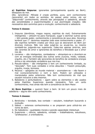 24
a) Espíritos Impuros: ignorantes (principalmente quanto ao Bem).
Desejosos do mal.
Obs. Ignorância: Mônada é criada perfeita, pura, sem conhecimento
(ignorante) em todos os sentidos. Ao passar pelos reinos, ela vai
“adquirindo” conhecimento, através das percepções e sabedoria, através
das sensibilidades e experimentações e sua assimilação (reação). São
necessários dois caminhos para a evolução: conhecimento e sabedoria.
Temos 5 classes:
1. Impuros (demônios, magos negros, espíritos do mal). Extremamente
inteligentes – utilizam-na para manipular, sugar e dominar outros seres
– têm grande poder, conhecimento e consciência de seus atos. Devemos
lembrar que 1o
: devemos respeitar todo esse conhecimento e poder. 2o
:
são espíritos também criados por Deus que se desviaram do Bem por
diversos motivos. Não nos cabe julgá-los ou acusá-los, ou mesmo
combatê-los julgando-nos superiores. Cabe-nos apenas amá-los, pois
são carentes de amor e ignorantes do benefício e felicidade que o amor
nos dá.
2. Levianos – são inteligentes, zombadores – alimentam-se e divertem-se
com as energias emanadas dos outros seres (luxúria, medo, vaidade,
orgulho, etc.) Também são ignorantes do benefício da verdadeira energia
divina e da velocidade verdadeira que nos traz.
3. Pseudo-sábios – são inteligentes e tem um conhecimento limitado, ou
“desviado”. Tem suas verdades e erros absurdos – Trazem presunção,
orgulho, inveja, teimosia.
4. Neutros – apegados ao mundo material – acomodam-se – não fazem o
mal (conscientemente) e nem o bem. Podem ser utilizados e
manipulados pelos anteriores. Não tem conhecimento do mal que
causam inclusive a eles mesmos.
5. Batedores e perturbadores – agem sobre os elementos e são usados
pelos Espíritos Superiores quando necessário. Tem um certo
conhecimento, mas ainda não tem a consciência do Bem Maior.
b) Bons Espíritos – querem fazer o bem. Já tem um pouco mais de
sabedoria – alguns têm certo conhecimento.
Temos 4 classes:
1. Benévolos – bondade, boa vontade – estudam, trabalham buscando a
evolução.
2. Sábios – extensos conhecimentos e se preparam para utilizá-los em
nome do bem.
3. De Sabedoria – qualidades morais e grande capacidade intelectual.
4. Superiores – ciência, sabedoria, vontade – trabalhadores, estudiosos,
“professores”, e orientadores.
 