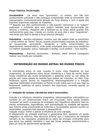 25
Força Telúrica. Encarnação.
Involuntária - Os seres mais “ignorantes”, ou melhor, que não tem
conhecimento suficiente e não consegue compreender onde se encontram, são
reencarnados involuntariamente através da força telúrica e com a ajuda dos
Espíritos Superiores (equipes de trabalho).
** Aqueles que têm conhecimentos e não querem reencarnar e se “julgam”
poderosos o suficiente para isso, podem retardar essa reencarnação por
séculos e milênios, chegando até a desfazer-se do corpo astral quando tem
conhecimento para isso, criando um mundo só para eles e seus “seguidores”,
mas terão que fazê-lo devido à força telúrica (atração)
Voluntária – Aqueles sofredores, neutros, que não sabem onde se encontram
e ainda sofrem as “dores” físicas, quando encaminhados (equipes de trabalho),
se recuperarão, aprenderão, estudarão e serão encaminhados ao
departamento reencarnatório, onde serão orientados para uma nova existência
na matéria (expiação, prova, reparação e tarefa). Livre arbítrio – livre escolha.
Missionárias – Espíritos conscientes - Profetas. (Nem sempre conseguem
realizar sua missão por completo.
INTERVENÇÃO DO MUNDO ASTRAL NO MUNDO FÍSICO
O intercâmbio entre os dois mundos é muito mais freqüente do que
imaginamos. Já estudamos sobre faixas vibratórias e a força da mente. Essas
faixas vibratórias são muito semelhantes e podemos entrar ou sair delas de
acordo com nosso estado de espírito (que podem ser induzidos, ou não). Esse
fenômeno ocorre devido ao magnetismo, eletromagnetismo e a indução
espiritual (definições encontradas na Física) e tudo indica que a Lei que rege os
fenômenos materiais se aplica também aos espirituais, variando apenas os
parâmetros.
I - Indução de campos vibratórios sobre encarnados:
Indução é a influência vibratória (magnética, eletromagnética, eletrostática ou
mental) de um desencarnado sobre um encarnado. Varia desde simples
“arrepios” ao sentir a presença de entidades com freqüência vibratória mais ou
menos semelhantes, espontâneas, sem premeditação ou maldade até aqueles
que mesmo ainda encontrando-se enfermos e necessitados, querem auxiliar os
encarnados, causando-lhes doenças e desequilíbrios.
Indução mútua: Sofrer e aplicar a influência de uma vibração.
O afastamento da entidade espiritual é geralmente fácil, bastando um passe
magnético no enfermo. Mas devemos lembrar que o tratamento da entidade
também se faz necessária, projetando-se sobre ele energias vivificantes para
que eleve seu padrão vibratório e saia das faixas pesadas, encaminhando-o
para um local de atendimento apropriado.
 