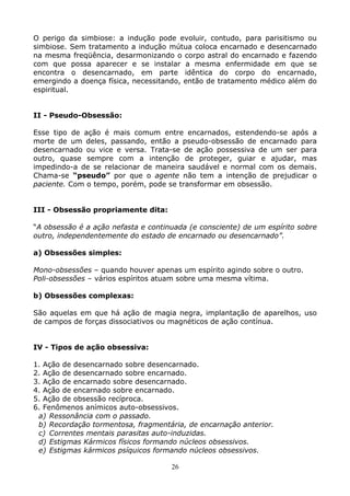 26
O perigo da simbiose: a indução pode evoluir, contudo, para parisitismo ou
simbiose. Sem tratamento a indução mútua coloca encarnado e desencarnado
na mesma freqüência, desarmonizando o corpo astral do encarnado e fazendo
com que possa aparecer e se instalar a mesma enfermidade em que se
encontra o desencarnado, em parte idêntica do corpo do encarnado,
emergindo a doença física, necessitando, então de tratamento médico além do
espiritual.
II - Pseudo-Obsessão:
Esse tipo de ação é mais comum entre encarnados, estendendo-se após a
morte de um deles, passando, então a pseudo-obsessão de encarnado para
desencarnado ou vice e versa. Trata-se de ação possessiva de um ser para
outro, quase sempre com a intenção de proteger, guiar e ajudar, mas
impedindo-a de se relacionar de maneira saudável e normal com os demais.
Chama-se “pseudo” por que o agente não tem a intenção de prejudicar o
paciente. Com o tempo, porém, pode se transformar em obsessão.
III - Obsessão propriamente dita:
“A obsessão é a ação nefasta e continuada (e consciente) de um espírito sobre
outro, independentemente do estado de encarnado ou desencarnado”.
a) Obsessões simples:
Mono-obsessões – quando houver apenas um espírito agindo sobre o outro.
Poli-obsessões – vários espíritos atuam sobre uma mesma vítima.
b) Obsessões complexas:
São aquelas em que há ação de magia negra, implantação de aparelhos, uso
de campos de forças dissociativos ou magnéticos de ação contínua.
IV - Tipos de ação obsessiva:
1. Ação de desencarnado sobre desencarnado.
2. Ação de desencarnado sobre encarnado.
3. Ação de encarnado sobre desencarnado.
4. Ação de encarnado sobre encarnado.
5. Ação de obsessão recíproca.
6. Fenômenos anímicos auto-obsessivos.
a) Ressonância com o passado.
b) Recordação tormentosa, fragmentária, de encarnação anterior.
c) Correntes mentais parasitas auto-induzidas.
d) Estigmas Kármicos físicos formando núcleos obsessivos.
e) Estigmas kármicos psíquicos formando núcleos obsessivos.
 