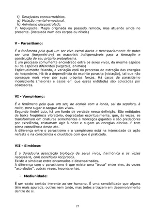 27
f) Desajustes reencarnatórios.
g) Viciação mental-emocional.
h) Animismo descontrolado.
7. Arquepadia. Magia originada no passado remoto, mas atuando ainda no
presente. (instalada num dos corpos ou níveis)
V - Parasitismo:
É o fenômeno pelo qual um ser vivo extrai direta e necessariamente de outro
ser vivo (hospedei-iro) os materiais indispensáveis para a formação e
construção de seu próprio protoplasma.
É um processo comumente encontrado entre os seres vivos, da mesma espécie
ou de espécies diferentes (vegetais, animais)
Espiritualmente falando, a variação está no processo de extração das energias
do hospedeiro. Há tb a dependência do espírito parasita (viciação), tal que não
consegue mais viver por suas próprias forças. Há casos de parasitismo
inconsciente (maioria) e casos em que essas entidades são colocadas por
obsessores.
VI - Vampirismo:
É o fenômeno pelo qual um ser, de acordo com a lenda, sai do sepulcro, à
noite, para sugar o sangue dos vivos.
Segundo André Luiz, há um fundo de verdade nessa definição. São entidades
de baixa freqüência vibratória, degradadas espiritualmente, que, às vezes, se
transformam em criaturas semelhantes a morcegos gigantes e são predadores
por excelência, costumam agir à noite e sugam as energias alheias. E tem
plena consciência desse ato.
A diferença entre o parasitismo e o vampirismo está na intensidade da ação
nefasta e na consciência e crueldade com que é praticada.
VII - Simbiose:
É a duradoura associação biológica de seres vivos, harmônica e às vezes
necessária, com benefícios recíprocos.
Existe a simbiose entre encarnados e desencarnados.
A diferença com o parasitismo é que existe uma “troca” entre eles, às vezes
“acordadas”, outras vezes, inconscientes.
• Mediunidade:
É um sexto sentido inerente ao ser humano. É uma sensibilidade que alguns
têm mais apurada, outros nem tanto, mas todos a trazem em desenvolvimento
dentro de si.
 