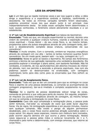 28
LEIS DA APOMETRIA
Lei: é um fato que se repete inúmeras vezes e por isso sugere a idéia; a idéia
dirige a experiência e a experiência controla a hipótese, confirmando a
descoberta. Se todas as mínimas variações também forem observadas,
podemos encontrar novas leis que atuam junto à Lei principal, mas
independentemente desta. Se todas essas variações forem determinadas e
suas causas conhecidas, o fenômeno estará plenamente elucidado e a Lei
estabelecida.
1ª Lei: Lei do Desdobramento Espiritual (Lei básica da Apometria).
Enunciado: “Toda vez que, em situação experimental ou normal, dermos uma
ordem de comando a qualquer criatura humana, visando a separação do seu
corpo espiritual – Corpo Astral – do seu corpo físico, e, ao mesmo tempo,
projetarmos sobre ela pulsos energéticos através de uma contagem lenta, dar-
se-á o desdobramento completo dessa criatura, conservando ela sua
consciência”.
Técnica: é muito simples. Com o comando, emitem-se impulsos energéticos
através de contagem em voz alta – tantos (e tantos números) quantos forem
necessários. De um modo geral, bastam sete – ou seja, contagem de 1 a 7.
Comentário: Nesta lei geral se baseia a Apometria. No campo dos fenômenos
anímicos a técnica de sua aplicação representa uma verdadeira descoberta. Ela
possibilita explorar e investigar o plano astral, com bastante facilidade. Não há
condições, é evidente, de nos aprofundarmos até abismos trevosos do interior
do planeta, nem nos permite a ascensão a píncaros espirituais, mas com ela
podemos assistir os desencarnados na erraticidade, com vantagens
inestimáveis tanto para eles como para os encarnados que lhes sofrem as
obsessões.
2ª Lei: Lei do Acoplamento físico.
Enunciado: “Toda vez que se der um comando para que se reintegre no corpo
físico o espírito de uma pessoa desdobrada, (o comando se acompanhando de
contagem progressiva), dar-se-á imediato e completo acoplamento no corpo
físico”.
Técnica: Se o espírito da pessoa desdobrada estiver longe do corpo,
comanda-se primeiro a sua volta para perto do mesmo. Em seguida, projetam-
se impulsos (ou pulsos) energéticos através de contagem, ao mesmo tempo
em que se comanda a reintegração no corpo físico.
Comentário: Caso não seja completada a reintegração plena, a pessoa pode
sentir tonturas, mal-estar ou sensação de vazio que pode durar algumas
horas. Via de regra, há reintegração espontânea e em poucos minutos, mesmo
sem qualquer comando. Não existe o perigo de alguém permanecer
desdobrado, pois o corpo físico exerce poderosa atração automática sobre o
corpo astral. Em alguns casos especiais, mesmo com médiuns bem treinados,
pode ocorrer alguma demora em que ocorra a plena reintegração. Nestes
casos segura-se a pessoa pelas mãos e conta-se novamente de 1 a 7,
chamando-s pelo nome e determinando, com energia amorosa, que retorne ao
corpo físico.
 