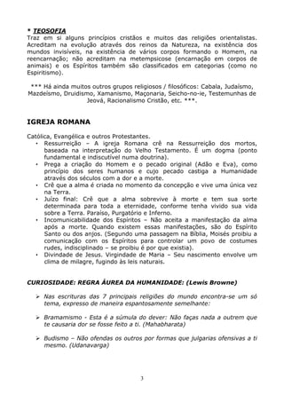 3
* TEOSOFIA
Traz em si alguns princípios cristãos e muitos das religiões orientalistas.
Acreditam na evolução através dos reinos da Natureza, na existência dos
mundos invisíveis, na existência de vários corpos formando o Homem, na
reencarnação; não acreditam na metempsicose (encarnação em corpos de
animais) e os Espíritos também são classificados em categorias (como no
Espiritismo).
*** Há ainda muitos outros grupos religiosos / filosóficos: Cabala, Judaísmo,
Mazdeísmo, Druidismo, Xamanismo, Maçonaria, Seicho-no-ie, Testemunhas de
Jeová, Racionalismo Cristão, etc. ***.
IGREJA ROMANA
Católica, Evangélica e outros Protestantes.
• Ressurreição – A igreja Romana crê na Ressurreição dos mortos,
baseada na interpretação do Velho Testamento. É um dogma (ponto
fundamental e indiscutível numa doutrina).
• Prega a criação do Homem e o pecado original (Adão e Eva), como
princípio dos seres humanos e cujo pecado castiga a Humanidade
através dos séculos com a dor e a morte.
• Crê que a alma é criada no momento da concepção e vive uma única vez
na Terra.
• Juízo final: Crê que a alma sobrevive à morte e tem sua sorte
determinada para toda a eternidade, conforme tenha vivido sua vida
sobre a Terra. Paraíso, Purgatório e Inferno.
• Incomunicabilidade dos Espíritos – Não aceita a manifestação da alma
após a morte. Quando existem essas manifestações, são do Espírito
Santo ou dos anjos. (Segundo uma passagem na Bíblia, Moisés proibiu a
comunicação com os Espíritos para controlar um povo de costumes
rudes, indisciplinado – se proibiu é por que existia).
• Divindade de Jesus. Virgindade de Maria – Seu nascimento envolve um
clima de milagre, fugindo às leis naturais.
CURIOSIDADE: REGRA ÁUREA DA HUMANIDADE: (Lewis Browne)
Nas escrituras das 7 principais religiões do mundo encontra-se um só
tema, expresso de maneira espantosamente semelhante:
Bramamismo - Esta é a súmula do dever: Não faças nada a outrem que
te causaria dor se fosse feito a ti. (Mahabharata)
Budismo – Não ofendas os outros por formas que julgarias ofensivas a ti
mesmo. (Udanavarga)
 