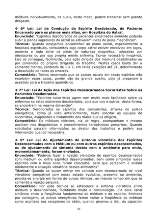30
médiuns individualmente, os quais, deste modo, podem trabalhar sem grande
desgaste.
6ª Lei: Lei da Condução do Espírito Desdobrado, de Paciente
Encarnado para os planos mais altos, em Hospitais do Astral.
Enunciado: “Espíritos desdobrados de pacientes encarnados somente poderão
subir a planos superiores do astral se estiverem livres de peias magnéticas”.
Técnica: Quando desejamos encaminhar ao plano astral, especialmente à
hospitais espirituais, consulentes cujo corpo astral estiver envolvido em laços,
amarras e toda sorte de peias de natureza magnética, colocadas por
obsessores ou por sua própria mente enferma, faz-se necessário limpá-los.
Isso se consegue, facilmente, pela ação dirigida dos médiuns desdobrados ou
por comandos do próprio dirigente do trabalho. Nestes casos basta dar o
comando mental, contando de 1 a 7, em raras exceções até 21, determinando
a dissolução de todas as amarras.
Comentário: Temos observado que os passes usuais em casas espíritas não
resolvem esses casos, porém são de grande auxílio, pois já preparam o
assistido para o trabalho apométrico.
7ª Lei: Lei da Ação dos Espíritos Desencarnados Socorristas Sobre os
Pacientes Desdobrados.
Enunciado: “Espíritos socorristas agem com muito mais facilidade sobre os
enfermos se estes estiverem desdobrados, pois que uns e outros, desta forma,
se encontram na mesma dimensão”.
Técnica: Desdobrados os espíritos dos consulentes, através de pulsos
energéticos, como já visto anteriormente, basta solicitar às equipes de
socorristas, diagnóstico e tratamento dos males que os afligem.
Comentário: Os médiuns videntes, via de regra, acompanham e mesmo
auxiliam nos diagnósticos e procedimentos terapêuticos prescritos. Quando
solicitados passam informações ao diretor dos trabalhos e pedem sua
intervenção quando necessária.
8ª Lei: Lei do Ajustamento de sintonia vibratória dos Espíritos
Desencarmados com o Médium ou com outros espíritos desencarnados,
ou de ajustamento da sintonia destes com o ambiente para onde,
momentaneamente, foram enviados.
Enunciado: “Pode-se fazer a ligação vibratória de espíritos desencarnados
com médium ou entre espíritos desencarnados, bem como sintonizar esses
espíritos com o meio onde foram colocados, para que percebam e sintam
nitidamente a situação vibratória desses ambientes”.
Técnica: Quando se quiser entrar em contato com desencarnado de nível
vibratório compatível com nosso estado evolutivo, presente no ambiente,
projeta-se energia em forma de pulsos rítmicos, ao mesmo tempo em que se
comanda a ligação psíquica.
Comentário: Por essa técnica se estabelece a sintonia vibratória entre
médium e desencarnado, facilitando muito a comunicação. Ela abre canal
sintônico entre a freqüência fundamental do médium e do espírito. Emitidos
por contagem, os pulsos energéticos fazem variar a freqüência do médium
como acontece nos receptores de rádio, quando giramos o dial, do capacitor
 