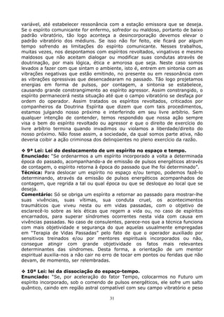 31
variável, até estabelecer ressonância com a estação emissora que se deseja.
Se o espírito comunicante for enfermo, sofredor ou maldoso, portanto de baixo
padrão vibratório, tão logo aconteça a desincorporação devemos elevar o
padrão vibratório dos médiuns. Se isso não for feito, ele ficará por algum
tempo sofrendo as limitações do espírito comunicante. Nesses trabalhos,
muitas vezes, nos despontamos com espíritos revoltados, vingativos e mesmo
maldosos que não aceitam dialogar ou modificar suas condutas através de
doutrinação, por mais lógica, ética e amorosa que seja. Neste caso somos
levados a fazer com que sintam o ambiente, isto é, entrem em sintonia com as
vibrações negativas que estão emitindo, no presente ou em ressonância com
as vibrações opressivas que desencadearam no passado. Tão logo projetamos
energias em forma de pulsos, por contagem, a sintonia se estabelece,
causando grande constrangimento ao espírito agressor. Assim constrangido, o
espírito permanecerá nesta situação até que o campo vibratório se desfaça por
ordem do operador. Assim tratados os espíritos revoltados, criticados por
companheiros da Doutrina Espírita que dizem que com tais procedimentos,
estamos julgando nosso próximo e interferindo em seu livre arbítrio. Sem
qualquer intenção de contender, temos respondido que nossa ação sempre
visa o bem do espírito revoltado ou agressor e que o direito de exercício do
livre arbítrio termina quando invadimos ou violamos a liberdade/direito do
nosso próximo. Não fosse assim, a sociedade, da qual somos parte ativa, não
deveria coibir a ação criminosa dos delinqüentes no pleno exercício da razão.
9ª Lei: Lei do deslocamento de um espírito no espaço e tempo.
Enunciado: “Se ordenarmos a um espírito incorporado a volta a determinada
época do passado, acompanhando-a de emissão de pulsos energéticos através
de contagem, o espírito retorna à época do passado que lhe foi determinado”.
Técnica: Para deslocar um espírito no espaço e/ou tempo, podemos fazê-lo
determinando, através da emissão de pulsos energéticos acompanhados de
contagem, que regrida a tal ou qual época ou que se desloque ao local que se
deseja.
Comentário: Só se obriga um espírito a retornar ao passado para mostrar-lhe
suas vivências, suas vítimas, sua conduta cruel, os acontecimentos
traumáticos que viveu nesta ou em vidas passadas, com o objetivo de
esclarecê-lo sobre as leis éticas que regem a vida ou, no caso de espíritos
encarnados, para superar síndromes ocorrentes nesta vida com causa em
vivências passadas. No caso de consulentes, parece-nos que a técnica funciona
com mais objetividade e segurança do que aquelas usualmente empregadas
em “Terapia de Vidas Passadas” pelo fato de que o operador auxiliado por
sensitivos treinados e/ou por mentores espirituais incorporados ou não,
consegue atingir com grande objetividade os fatos mais relevantes
determinantes das síndromes. Desta forma, a orientação de um mentor
espiritual auxilia-nos a não cair no erro de tocar em pontos ou feridas que não
devam, de momento, ser relembradas.
10ª Lei: lei da dissociação do espaço-tempo.
Enunciado: “Se, por aceleração do fator Tempo, colocarmos no Futuro um
espírito incorporado, sob o comendo de pulsos energéticos, ele sofre um salto
quântico, caindo em região astral compatível com seu campo vibratório e peso
 