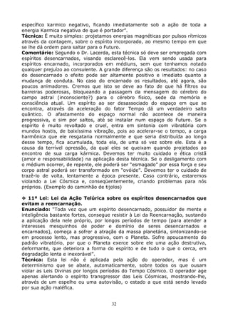 32
específico karmico negativo, ficando imediatamente sob a ação de toda a
energia Karmica negativa de que é portador”.
Técnica: É muito simples: projetamos energias magnéticas por pulsos rítmicos
através da contagem, sobre o espírito incorporado, ao mesmo tempo em que
se lhe dá ordem para saltar para o Futuro.
Comentário: Segundo o Dr. Lacerda, esta técnica só deve ser empregada com
espíritos desencarnados, visando esclarecê-los. Ela vem sendo usada para
espíritos encarnado, incorporados em médiuns, sem que tenhamos notado
qualquer prejuízo ao consulente. A grande diferença são os resultados: no caso
do desencarnado o efeito pode ser altamente positivo e imediato quanto a
mudança de conduta. No caso do encarnado os resultados, até agora, são
poucos animadores. Cremos que isto se deve ao fato de que há filtros ou
barreiras poderosas, bloqueando a passagem da mensagem do cérebro do
campo astral (inconsciente?) para o cérebro físico, sede da memória e
consciência atual. Um espírito ao ser desassociado do espaço em que se
encontra, através da aceleração do fator Tempo dá um verdadeiro salto
quântico. O afastamento do espaço normal não acontece de maneira
progressiva, e sim por saltos, até se instalar num espaço do Futuro. Se o
espírito é muito revoltado e cruel, entra em sintonia com vibratória com
mundos hostis, de baixíssima vibração, pois ao acelerar-se o tempo, a carga
harmônica que ele resgataria normalmente e que seria distribuída ao longo
desse tempo, fica acumulada, toda ela, de uma só vez sobre ele. Esta é a
causa da terrível opressão, da qual eles se queixam quando projetados ao
encontro de sua carga kármica. Devemos ter muito cuidado e ética cristã
(amor e responsabilidade) na aplicação desta técnica. Se o desligamento com
o médium ocorrer, de repente, ele poderá ser “esmagado” por essa força e seu
corpo astral poderá ser transformado em “ovóide”. Devemos ter o cuidado de
trazê-lo de volta, lentamente a época presente. Caso contrário, estaremos
violando a Lei Cósmica e, conseqüentemente, criando problemas para nós
próprios. (Exemplo do caminhão de tijolos)
11ª Lei: Lei da Ação Telúrica sobre os espíritos desencarnados que
evitam a reencarnação.
Enunciado: “Toda vez que um espírito desencarnado, possuidor de mente e
inteligência bastante fortes, consegue resistir à Lei da Reencarnação, sustando
a aplicação dela nele próprio, por longos períodos de tempo (para atender a
interesses mesquinhos de poder e domínio de seres desencarnados e
encarnados), começa a sofrer a atração da massa planetária, sintonizando-se
em processo lento, mas progressivo, com o Planeta. Sofre apoucamento do
padrão vibratório, por que o Planeta exerce sobre ele uma ação destrutiva,
deformante, que deteriora a forma do espírito e de tudo o que o cerca, em
degradação lenta e inexorável”.
Técnica: Esta lei não é aplicada pela ação do operador, mas é um
determinismo que se abate, automaticamente, sobre todos os que ousam
violar as Leis Divinas por longos períodos do Tempo Cósmico. O operador age
apenas alertando o espírito transgressor das Leis Cósmicas, mostrando-lhe,
através de um espelho ou uma autovisão, o estado a que está sendo levado
por sua ação maléfica.
 