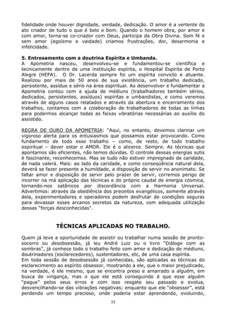 35
fidelidade onde houver dignidade, verdade, dedicação. O amor é a vertente do
ato criador de tudo o que é belo e bom. Quando o homem obra, por amor e
com amor, torna-se co-criador com Deus, participa da Obra Divina. Sem fé e
sem amor (egoísmo e vaidade) criamos frustrações, dor, desarmonia e
infelicidade.
5. Entrosamento com a doutrina Espírita e Umbanda.
A Apometria nasceu, desenvolveu-se e fundamentou-se científica e
tecnicamente dentro de uma instituição espírita, o Hospital Espírita de Porto
Alegre (HEPA). O Dr. Lacerda sempre foi um espírita convicto e atuante.
Realizou por mais de 50 anos de sua existência, um trabalho dedicado,
persistente, assíduo e sério na área espiritual. Ao desenvolver e fundamentar a
Apometria contou com a ajuda de médiuns (trabalhadores também sérios,
dedicados, persistentes, assíduos) espíritas e umbandistas, e como veremos
através de alguns casos relatados e através da abertura e encerramento dos
trabalhos, contamos com a colaboração de trabalhadores de todas as linhas
para podermos alcançar todas as faixas vibratórias necessárias ao auxílio do
assistido.
REGRA DE OURO DA APOMETRIA: “Aqui, no entanto, devemos clarinar um
vigoroso alerta para os entusiasmos que possamos estar provocando. Como
fundamento de todo esse trabalho – como, de resto, de todo trabalho
espiritual – dever estar o AMOR. Ele é o alicerce. Sempre. As técnicas que
apontamos são eficientes, não temos dúvidas. O controle dessas energias sutis
é fascinante, reconhecemos. Mas se tudo não estiver impregnado de caridade,
de nada valerá. Mais: ao lado da caridade, e como conseqüência natural dela,
deverá se fazer presente a humildade, a disposição de servir no anonimato. Se
faltar amor e disposição de servir pelo prazer de servir, corremos perigo de
incorrer na má aplicação das técnicas e do próprio caudal de energia cósmica,
tornando-nos satânicos por discordância com a Harmonia Universal.
Advertimos: através da obediência dos preceitos evangélicos, somente através
dela, experimentadores e operadores podem desfrutar de condições seguras
para devassar esses arcanos secretos da natureza, com adequada utilização
dessas “forças desconhecidas”.
TÉCNICAS APLICADAS NO TRABALHO.
Quem já teve a oportunidade de assistir ou trabalhar numa sessão de pronto-
socorro ou desobsessão, já leu André Luiz ou o livro “Diálogo com as
sombras”, já conhece todo o trabalho feito com amor e dedicação de médiuns,
doutrinadores (esclarecedores), sustentadores, etc, de uma casa espírita.
Em toda sessão de desobsessão já conhecidas, são aplicadas as técnicas do
esclarecimento ao espírito obsessor, mostrando a ele, que o maior prejudicado,
na verdade, é ele mesmo, que se encontra preso e amarrado a alguém, em
busca de vingança, mas o que ele está conseguindo é que esse alguém
“pague” pelos seus erros e com isso resgate seu passado e evolua,
desvencilhando-se das vibrações negativas; enquanto que ele “obsessor”, está
perdendo um tempo precioso, onde poderia estar aprendendo, evoluindo,
 