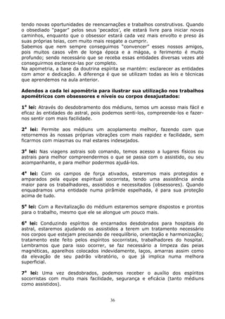 36
tendo novas oportunidades de reencarnações e trabalhos construtivos. Quando
o obsediado “pagar” pelos seus ‘pecados’, ele estará livre para iniciar novos
caminhos, enquanto que o obsessor estará cada vez mais envolto e preso ás
suas próprias teias, com muito mais resgate a cumprir.
Sabemos que nem sempre conseguimos “convencer” esses nossos amigos,
pois muitos casos vêm de longa época e a mágoa, o ferimento é muito
profundo; sendo necessário que se receba essas entidades diversas vezes até
conseguirmos esclarece-las por completo.
Na apometria, a base da doutrina espírita se mantém: esclarecer as entidades
com amor e dedicação. A diferença é que se utilizam todas as leis e técnicas
que aprendemos na aula anterior.
Adendos a cada lei apométria para ilustrar sua utilização nos trabalhos
apométricos com obsessores e níveis ou corpos desajustados:
1a
lei: Através do desdobramento dos médiuns, temos um acesso mais fácil e
eficaz às entidades do astral, pois podemos senti-los, compreende-los e fazer-
nos sentir com mais facilidade.
2a
lei: Permite aos médiuns um acoplamento melhor, fazendo com que
retornemos às nossas próprias vibrações com mais rapidez e facilidade, sem
ficarmos com miasmas ou mal estares indesejados.
3a
lei: Nas viagens astrais sob comando, temos acesso a lugares físicos ou
astrais para melhor compreendermos o que se passa com o assistido, ou seu
acompanhante, e para melhor podermos ajudá-los.
4a
lei: Com os campos de força ativados, estaremos mais protegidos e
amparados pela equipe espiritual socorrista, tendo uma assistência ainda
maior para os trabalhadores, assistidos e necessitados (obsessores). Quando
enquadramos uma entidade numa pirâmide espelhada, é para sua proteção
acima de tudo.
5a
lei: Com a Revitalização do médium estaremos sempre dispostos e prontos
para o trabalho, mesmo que ele se alongue um pouco mais.
6a
lei: Conduzindo espíritos de encarnados desdobrados para hospitais do
astral, estaremos ajudando os assistidos a terem um tratamento necessário
nos corpos que estejam precisando de reequilíbrio, orientação e harmonização;
tratamento este feito pelos espíritos socorristas, trabalhadores do hospital.
Lembramos que para isso ocorrer, se faz necessário a limpeza das peias
magnéticas, aparelhos colocados indevidamente, laços, amarras assim como
da elevação de seu padrão vibratório, o que já implica numa melhora
superficial.
7a
lei: Uma vez desdobrados, podemos receber o auxílio dos espíritos
socorristas com muito mais facilidade, segurança e eficácia (tanto médiuns
como assistidos).
 