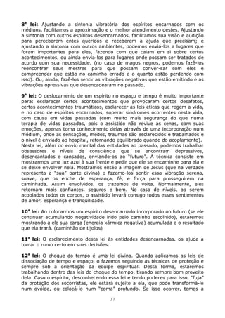 37
8a
lei: Ajustando a sintonia vibratória dos espíritos encarnados com os
médiuns, facilitamos a aproximação e o melhor atendimento destes. Ajustando
a sintonia com outros espíritos desencarnados, facilitamos sua visão e audição
para perceberem entes queridos e receberem a ajuda que precisam; e
ajustando a sintonia com outros ambientes, podemos enviá-los a lugares que
foram importantes para eles, fazendo com que caiam em si sobre certos
acontecimentos, ou ainda envia-los para lugares onde possam ser tratados de
acordo com sua necessidade. (no caso de magos negros, podemos fazê-los
reencontrar seus mestres para que possam conver-sar com eles e
compreender que estão no caminho errado e o quanto estão perdendo com
isso). Ou, ainda, fazê-los sentir as vibrações negativas que estão emitindo e as
vibrações opressivas que desencadearam no passado.
9a
lei: O deslocamento de um espírito no espaço e tempo é muito importante
para: esclarecer certos acontecimentos que provocaram certos desafetos,
certos acontecimentos traumáticos, esclarecer as leis éticas que regem a vida,
e no caso de espíritos encarnados, superar síndromes ocorrentes nesta vida,
com causa em vidas passadas (com muito mais segurança do que numa
terapia de vidas passadas, pois o assistido não revive as cenas, com suas
emoções, apenas toma conhecimento delas através de uma incorporação num
médium, onde as sensações, medos, traumas são esclarecidos e trabalhados e
o nível é enviado ao hospital, retornando equilibrado quando do acoplamento).
Nesta lei, além do envio mental das entidades ao passado, podemos trabalhar
obsessores e níveis de consciência que se encontram depressivos,
desencantados e cansados, enviando-os ao “futuro”. A técnica consiste em
mostrarmos uma luz azul à sua frente e pedir que ele se encaminhe para ela e
se deixe envolver nela. Mostramos então a imagem de Jesus (que na verdade
representa a “sua” parte divina) e fazemo-los sentir essa vibração serena,
suave, que os enche de esperança, fé, e força para prosseguirem na
caminhada. Assim envolvidos, os trazemos de volta. Normalmente, eles
retornam mais confiantes, seguros e bem. No caso de níveis, ao serem
acoplados todos os corpos, o assistido levará consigo todos esses sentimentos
de amor, esperança e tranqüilidade.
10a
lei: Ao colocarmos um espírito desencarnado incorporado no futuro (se ele
continuar acumulando negatividade indo pelo caminho escolhido), estaremos
mostrando a ele sua carga (energia kármica negativa) acumulada e o resultado
que ela trará. (caminhão de tijolos)
11a
lei: O esclarecimento desta lei às entidades desencarnadas, os ajuda a
tomar o rumo certo em suas decisões.
12a
lei: O choque do tempo é uma lei divina. Quando aplicamos as leis de
dissociação de tempo e espaço, o fazemos seguindo as técnicas de proteção e
sempre sob a orientação da equipe espiritual. Desta forma, estaremos
trabalhando dentro das leis do choque do tempo, tirando sempre bom proveito
dela. Caso o espírito, desconhecendo essa lei e tendo poderes para isso, “fuja”
da proteção dos socorristas, ele estará sujeito a ela, que pode transformá-lo
num ovóide, ou colocá-lo num “coma” profundo. Se isso ocorrer, temos a
 