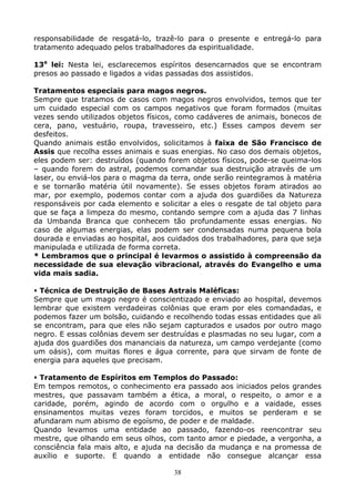 38
responsabilidade de resgatá-lo, trazê-lo para o presente e entregá-lo para
tratamento adequado pelos trabalhadores da espiritualidade.
13a
lei: Nesta lei, esclarecemos espíritos desencarnados que se encontram
presos ao passado e ligados a vidas passadas dos assistidos.
Tratamentos especiais para magos negros.
Sempre que tratamos de casos com magos negros envolvidos, temos que ter
um cuidado especial com os campos negativos que foram formados (muitas
vezes sendo utilizados objetos físicos, como cadáveres de animais, bonecos de
cera, pano, vestuário, roupa, travesseiro, etc.) Esses campos devem ser
desfeitos.
Quando animais estão envolvidos, solicitamos à faixa de São Francisco de
Assis que recolha esses animais e suas energias. No caso dos demais objetos,
eles podem ser: destruídos (quando forem objetos físicos, pode-se queima-los
– quando forem do astral, podemos comandar sua destruição através de um
laser, ou enviá-los para o magma da terra, onde serão reintegramos à matéria
e se tornarão matéria útil novamente). Se esses objetos foram atirados ao
mar, por exemplo, podemos contar com a ajuda dos guardiões da Natureza
responsáveis por cada elemento e solicitar a eles o resgate de tal objeto para
que se faça a limpeza do mesmo, contando sempre com a ajuda das 7 linhas
da Umbanda Branca que conhecem tão profundamente essas energias. No
caso de algumas energias, elas podem ser condensadas numa pequena bola
dourada e enviadas ao hospital, aos cuidados dos trabalhadores, para que seja
manipulada e utilizada de forma correta.
* Lembramos que o principal é levarmos o assistido à compreensão da
necessidade de sua elevação vibracional, através do Evangelho e uma
vida mais sadia.
Técnica de Destruição de Bases Astrais Maléficas:
Sempre que um mago negro é conscientizado e enviado ao hospital, devemos
lembrar que existem verdadeiras colônias que eram por eles comandadas, e
podemos fazer um bolsão, cuidando e recolhendo todas essas entidades que ali
se encontram, para que eles não sejam capturados e usados por outro mago
negro. E essas colônias devem ser destruídas e plasmadas no seu lugar, com a
ajuda dos guardiões dos mananciais da natureza, um campo verdejante (como
um oásis), com muitas flores e água corrente, para que sirvam de fonte de
energia para aqueles que precisam.
Tratamento de Espíritos em Templos do Passado:
Em tempos remotos, o conhecimento era passado aos iniciados pelos grandes
mestres, que passavam também a ética, a moral, o respeito, o amor e a
caridade, porém, agindo de acordo com o orgulho e a vaidade, esses
ensinamentos muitas vezes foram torcidos, e muitos se perderam e se
afundaram num abismo de egoísmo, de poder e de maldade.
Quando levamos uma entidade ao passado, fazendo-os reencontrar seu
mestre, que olhando em seus olhos, com tanto amor e piedade, a vergonha, a
consciência fala mais alto, e ajuda na decisão da mudança e na promessa de
auxílio e suporte. E quando a entidade não consegue alcançar essa
 