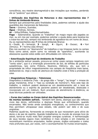 39
consciência, seu mestre desmagnetizá-o das iniciações que recebeu, perdendo
ele os “poderes” que obteve.
Utilização dos Espíritos da Natureza e dos representantes das 7
linhas da Umbanda Branca.
Sempre que precisarmos para finalidades úteis, podemos solicitar a ajuda dos
guardiões dos mananciais da Natureza:
Terra – Gnomos, Duendes.
Água – Ondinas, Sereias.
Ar – Silfos/Sílfides, Fadas/Hamadríades.
Fogo – Salamandras. Quando os “trabalhos” de magia negra são jogados ao
mar, ou em rios por exemplo, podemos solicitar a ajuda deles para localiza-los
e traze-los até nós, sempre nos lembrando de agradece-los em nome de Jesus.
Ou os representantes das 7 linhas da Umbanda Branca:
1 - Oxalá; 2 - Iemanjá; 3 - Xangô; 4 - Ogum; 5 - Oxossi; 6 - Yori
(Omulu); 7 - Yorima (das Almas)
Eles nos auxiliam no “desmancho” de trabalhos e nas limpezas tanto no campo
físico como astral, assim como na retirada de “aparelhos”, auxiliando os
obsessores quando estes estão com dificuldades em retira-los.
Esterilização Espiritual do Ambiente de Trabalho
Se o ambiente estiver pesado, procura-se cortar esses campos negativos com
“vento solar”, que é a emanação proveniente do Sol, de bilhões de partículas
subatômicas, tais como Prótons, Neutrons, Elétrons, etc, que tem a
propriedade de influir magneticamente nos campos de freqüência mais baixa,
desfazendo-os. Veja o texto de abertura do trabalho onde é feita a proteção da
casa.
Diagnósticos Psíquicos – Telemnese
Diagnóstico à distância (Tele – do grego têle = “longe”, “ao longe” + mnese do
grego manáomai, ômai = “tipo ou condição de memória”). Para este tipo de
trabalho, o médium poderá deslocar-se em desdobramento até o local do
atendimento ou o espírito do paciente poderá ser desdobrado, deslocado e
incorporado em um médium. Num processo de atendimento à distância, as
duas técnicas poderão ser utilizadas.
Curas das Lesões no Corpo Astral dos Espíritos Desencarnados
Os mortos também sofrem. Também tem dores, doenças que são reflexos
vivos das dores, sofrimentos e doenças físicas que enfrentaram, quando
encarnados. Não tendo ainda condições energéticas, ou conhecimentos que
lhes permitam ultrapassar esse estado, não podem sair dele e de suas
angústias.
Podemos ajudá-los, fornecendo as energias de que necessitam para alívio de
dores e de paz de espírito. Quando trabalhamos no mundo de energia livre do
astral, torna-se muito mais fácil projetar energias curativas. A harmonização
de seus tecidos (agora mais rarefeitos) é mais simples e em instantes se
reconstituem membros amputados, lesões graves, órgãos extirpados e males
mais profundos que, por vezes, vem o acompanhando há muitas encarnações.
 