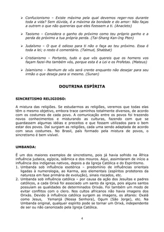 4
Confucionismo – Existe máxima pela qual devemos reger-nos durante
toda a vida? Sem dúvida, é a máxima da bondade e do amor: Não faças
a outrem o que não quererias que eles fizessem a ti. (Anacleto)
Taoismo – Considera o ganho do próximo como teu próprio ganho e a
perda do próximo a tua própria perda. (Tai-Shang Kan-Ing Pten)
Judaísmo – O que é odioso para ti não o faça ao teu próximo. Essa é
toda a lei; o resto é comentário. (Talmud, Shabbat)
Cristianismo – Portanto, tudo o que vós quereis que os homens vos
façam fazei-lho também vós, porque esta é a Lei e os Profetas. (Mateus)
Islamismo – Nenhum de vós será crente enquanto não desejar para seu
irmão o que deseja para si mesmo. (Sunan)
DOUTRINA ESPÍRITA
SINCRETISMO RELIGIOSO:
A mistura das religiões. Se estudarmos as religiões, veremos que todas elas
têm o mesmo objetivo, embora trace caminhos totalmente diversos, de acordo
com os costumes de cada povo. A comunicação entre os povos foi trazendo
novos conhecimentos e misturando as culturas, fazendo com que se
guardassem algumas idéias e preceitos e que fossem utilizados para o bem
estar dos povos. Daí surgiam as religiões, cada uma sendo adaptada de acordo
com seus costumes. No Brasil, país formado pela mistura de povos, o
sincretismo é bem visível.
UMBANDA:
É um dos maiores exemplos de sincretismo, pois já havia sofrido na Äfrica
influência judaica, egípcia, islâmica e dos mouros. Aqui, assimilaram de início a
influência dos indígenas nativos, depois a da Igreja Católica e do Espiritismo.
1. Umbanda sob influência esotérica – predomínio de influências orientais
ligadas à numerologia, ao Karma, aos elementais (espíritos protetores da
natureza em fase primária de evolução), sinais riscados, etc.
2. Umbanda sob influência católica – por causa da ação dos Jesuítas e padres
católicos, a cada Orixá foi associado um santo da igreja, pois alguns santos
possuíam as qualidades de determinados Orixás. Foi também um modo de
evitar conflitos com o clero. Nos cultos africanos não havia imagens dos
Orixás. Devido à influência católica surgem as imagens, os altares: Oxalá
como Jesus, Yemanjá (Nossa Senhora), Ogum (São Jorge), etc. Na
Umbanda original, qualquer espírito pode se tornar um Orixá, independente
de ser ou não canonizado pela Igreja Católica.
 