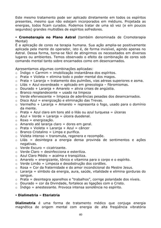 40
Este mesmo tratamento pode ser aplicado diretamente em todos os espíritos
presentes, mesmo que não estejam incorporados em médiuns. Projetada as
energias, todos ficam curados. Podemos tratar de uma só vez (e em poucos
segundos) grandes multidões de espíritos sofredores.
Cromoterapia no Plano Astral (também denominada de Cromoterapia
Mental)
É a aplicação de cores na terapia humana. Sua ação amplia-se positivamente
aplicada pela mente do operador, isto é, de forma invisível, agindo apenas no
Astral. Dessa forma, torna-se fácil de atingirmos os necessitados em diversos
lugares ou ambientes. Temos observado o efeito da combinação de cores sob
comando mental tanto sobre encarnados como em desencarnados.
Apresentamos algumas combinações aplicadas:
o Índigo + Carmim = imobilização instantânea dos espíritos.
o Prata + Violeta = elimina todo o poder mental dos magos.
o Prata + Laranja = tratamento dos pulmões, vias aéreas superiores e asma.
o Lilás + Azul esverdeado = aplicado em ginecologia – fibromiomas.
o Dourado + Laranja + Amarelo = alivia crises de angústia.
o Branco resplandecente = usado na limpeza
o Verde efervescente = limpeza de aderências pesadas dos desencarnados.
o Disco Azul = energização e eliminação das Trevas.
o Vermelho + Laranja + Amarelo = representa o fogo, usado para o domínio
da mente.
o Prata + Azul claro em tons até o lilás ou azul turquesa = úlceras
o Azul + Verde + Laranja = úlcera duodenal.
o Roxo = energização.
o Amarelo até laranja claro = dores em geral.
o Prata + Violeta + Laranja + Azul = câncer
o Branco Cristalino = Limpa e purifica.
o Violeta intenso = transmuta, regenera e recompõe.
o Lilás = desintegra a energia densa provinda de sentimentos e ações
negativas.
o Verde Escuro = cicatrizante.
o Verde Claro = desinfecciona e esteriliza.
o Azul Claro Médio = acalma e tranqüiliza.
o Amarelo = energizante, tônico e vitamina para o corpo e o espírito.
o Verde Limão = Limpeza e desobstrução dos cordões.
o Rosa = Cor da fraternidade e do amor incondicional do Mestre Jesus.
o Laranja = símbolo da energia, aura, saúde, vitalidade e elimina gorduras do
sangue.
o Prata = desintegra aparelhos e “trabalhos”, corrige polaridade dos níveis.
o Dourado = cor da Divindade, fortalece as ligações com o Cristo.
o Índigo = anestesiante. Provoca intensa sonolência no espírito.
Dialimetria – Eteriatria
Dialimetria é uma forma de tratamento médico que conjuga energia
magnética de origem mental com energia de alta freqüência vibratória
 