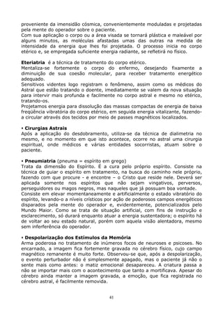 41
proveniente da imensidão cósmica, convenientemente moduladas e projetadas
pela mente do operador sobre o paciente.
Com sua aplicação o corpo ou a área visada se tornará plástica e maleável por
alguns minutos, as moléculas afastadas umas das outras na medida de
intensidade da energia que lhes foi projetada. O processo inicia no corpo
etérico e, se empregada suficiente energia radiante, se refletirá no físico.
Eteriatria é a técnica de tratamento do corpo etérico.
Mentaliza-se fortemente o corpo do enfermo, desejando fixamente a
diminuição de sua coesão molecular, para receber tratamento energético
adequado.
Sensitivos videntes logo registram o fenômeno, assim como os médicos do
Astral que estão tratando o doente, imediatamente se valem da nova situação
para intervir mais profunda e facilmente no corpo astral e mesmo no etérico,
tratando-os.
Projetamos energia para dissolução das massas compactas de energia de baixa
freqüência vibratória do corpo etérico, em seguida energia vitalizante, fazendo-
a circular através dos tecidos por meio de passes magnéticos localizados.
Cirurgias Astrais
Após a aplicação do desdobramento, utiliza-se da técnica de dialimetria no
mesmo, e no momento em que isto acontece, ocorre no astral uma cirurgia
espiritual, onde médicos e várias entidades socorristas, atuam sobre o
paciente.
Pneumiatria (pneuma = espírito em grego)
Trata da dimensão do Espírito. É a cura pelo próprio espírito. Consiste na
técnica de guiar o espírito em tratamento, na busca do caminho nele próprio,
fazendo com que procure - e encontre – o Cristo que reside nele. Deverá ser
aplicada somente nos espíritos que não sejam vingativos, perversos,
perseguidores ou magos negros, mas naqueles que já possuam boa vontade.
Consiste em elevar momentaneamente e artificialmente o estado vibratório do
espírito, levando-o a níveis crísticos por ação de poderosos campos energéticos
disparados pela mente do operador e, evidentemente, potencializados pelo
Mundo Maior. Como se trata de situação artificial, com fins de instrução e
esclarecimento, só durará enquanto atuar a energia sustentadora; o espírito há
de voltar ao seu estado natural, porém com aquela visão alentadora, mesmo
sem inferferência do operador.
Despolarização dos Estímulos da Memória
Arma poderosa no tratamento de inúmeros focos de neuroses e psicoses. No
encarnado, a imagem fica fortemente gravada no cérebro físico, cujo campo
magnético remanente é muito forte. Observou-se que, após a despolarização,
o evento perturbador não é simplesmente apagado, mas o paciente já não o
sente mais como antes: o matiz emocional desapareceu. A criatura passa a
não se importar mais com o acontecimento que tanto a mortificava. Apesar do
cérebro ainda manter a imagem gravada, a emoção, que fica registrada no
cérebro astral, é facilmente removida.
 