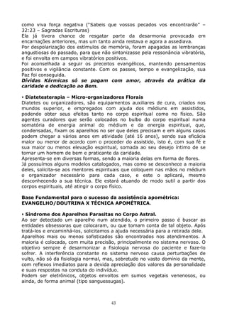 43
como viva força negativa (“Sabeis que vossos pecados vos encontrarão” –
32:23 – Sagradas Escrituras)
Ela já tivera chance de resgatar parte da desarmonia provocada em
encarnações anteriores, mas um tanto ainda restava e agora a assediava.
Por despolarização dos estímulos de memória, foram apagadas as lembranças
angustiosas do passado, para que não sintonizasse pela ressonância vibratória,
e foi envolta em campos vibratórios positivos.
Foi aconselhada a seguir os preceitos evangélicos, mantendo pensamentos
positivos e vigilância constante. Com os passes, tempo e evangelização, sua
Paz foi conseguida.
Dívidas Kármicas só se pagam com amor, através da prática da
caridade e dedicação ao Bem.
Diatetesterapia – Micro-organizadores Florais
Diatetes ou organizadores, são equipamentos auxiliares de cura, criados nos
mundos superior, e empregados com ajuda dos médiuns em assistidos,
podendo obter seus efeitos tanto no corpo espiritual como no físico. São
agentes curadores que serão colocados no bulbo do corpo espiritual numa
somatória de energia animal do médium e da energia espiritual, que,
condensadas, fixam os aparelhos no ser que deles precisam e em alguns casos
podem chegar a vários anos em atividade (até 16 anos), sendo sua eficácia
maior ou menor de acordo com o proceder do assistido, isto é, com sua fé e
sua maior ou menos elevação espiritual, somada ao seu desejo íntimo de se
tornar um homem de bem e praticante da caridade.
Apresenta-se em diversas formas, sendo a maioria delas em forma de flores.
Já possuímos alguns modelos catalogados, mas como se desconhece a maioria
deles, solicita-se aos mentores espirituais que coloquem nas mãos no médium
o organizador necessário para cada caso, e este o aplicará, mesmo
desconhecendo a sua técnica. Ele estará atuando de modo sutil a partir dos
corpos espirituais, até atingir o corpo físico.
Base Fundamental para o sucesso da assistência apométrica:
EVANGELHO/DOUTRINA X TÉCNICA APOMÉTRICA.
Síndrome dos Aparelhos Parasitas no Corpo Astral.
Ao ser detectado um aparelho num atendido, o primeiro passo é buscar as
entidades obsessoras que colocaram, ou que tomam conta de tal objeto. Após
tratá-los e encaminhá-los, solicitamos a ajuda necessária para a retirada dele.
Aparelhos mais ou menos sofisticados são encontrados nos atendimentos. A
maioria é colocada, com muita precisão, principalmente no sistema nervoso. O
objetivo sempre é desarmonizar a fisiologia nervosa do paciente e faze-lo
sofrer. A interferência constante no sistema nervoso causa perturbações de
vulto, não só da fisiologia normal, mas, sobretudo no vasto domínio da mente,
com reflexos imediatos para a devida apreciação dos valores da personalidade
e suas respostas na conduta do indivíduo.
Podem ser eletrônicos, objetos envoltos em sumos vegetais venenosos, ou
ainda, de forma animal (tipo sanguessugas).
 