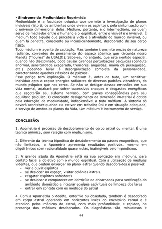 44
Síndrome da Mediunidade Reprimida
Mediunidade é a faculdade psíquica que permite a investigação de planos
invisíveis (isto é, os ambientes onde vivem os espíritos), pela sintonização com
o universo dimensional deles. Médium, portanto, é o intermediário, ou quem
serve de mediador entre o humano e o espiritual, entre o visível e o invisível. É
médium todo aquele que percebe a vida e a atividade do mundo invisível, ou
quem lá penetra, consciente ou inconscientemente, desdobrado de seu corpo
físico.
Todo médium é agente de captação. Mas também transmite ondas de natureza
radiante, correntes de pensamento do espaço cósmico que circunda nosso
Planeta ("noures" de UBALDI). Sabe-se, no entanto, que este sentido especial,
quando não disciplinado, pode causar grandes perturbações psíquicas (conduta
anormal, sensibilidade exagerada, tremores, angústias, mania de perseguição,
etc.) podendo levar à desorganização completa da personalidade,
caracterizando quadros clássicos de psicose.
Esse perigo tem explicação. O médium é, antes de tudo, um sensitivo:
indivíduo apto a captar energias radiantes de diversos padrões vibratórios, do
mundo psíquico que nos cerca. Se não se desligar dessas emissões em sua
vida normal, acabará por sofrer sucessivos choques e desgastes energéticos
que esgotarão seu sistema nervoso, com graves conseqüências para seu
equilíbrio psíquico. O consciente desligamento da dimensão imaterial é obtida
pela educação da mediunidade, indispensável a todo médium. A sintonia só
deverá acontecer quando ele estiver em trabalho útil e em situação adequada,
a serviço de ambos os planos da Vida. Um médium é instrumento de serviço.
CONCLUSÃO:
1. Apometria é processo de desdobramento do corpo astral ou mental. É uma
técnica anímica, sem relação com mediunismo.
2. Diferente da técnica hipnótica de desdobramento ou passes magnéticos, que
não limitados, a Apometria apresenta resultados positivos, mesmo em
oligofrênicos com racionalidade quase nulas, inatingíveis pelo hipnotismo.
3. A grande ajuda da Apometria está na sua aplicação em médiuns, para
contato facial e objetivo com o mundo espiritual. Com a utilização de médiuns
videntes, que podem enxergar no plano astral quando desdobrados é possível:
- ver e ouvir espíritos
- se deslocar no espaço, visitar colônias astrais
- resgatar espíritos sofredores
- se deslocar e comparecer em domicílio de encarnados para verificação do
ambiente doméstico e integrar equipes espirituais de limpeza dos lares
- entrar em contato com os médicos do astral
4. Com a Apometria o doente, enfermo ou obsedado, também é desdobrado
em corpo astral operando em horizontes livres do envoltório carnal e é
atendido pelos médicos do astral, com mais profundidade e rapidez, na
presença dos médiuns desdobrados. Os diagnósticos são minuciosos e
 