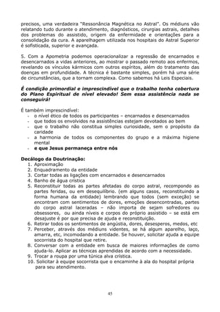 45
precisos, uma verdadeira “Ressonância Magnética no Astral”. Os médiuns vão
relatando tudo durante o atendimento, diagnósticos, cirurgias astrais, detalhes
dos problemas do assistido, origem da enfermidade e orientações para a
consolidação da cura. A aparelhagem utilizada nos hospitais do Astral Superior
é sofisticada, superior e avançada.
5. Com a Apometria podemos operacionalizar a regressão de encarnados e
desencarnados a vidas anteriores, ao mostrar o passado remoto aos enfermos,
revelando os vínculos kármicos com outros espíritos, além do tratamento das
doenças em profundidade. A técnica é bastante simples, porém há uma série
de circunstâncias, que a tornam complexa. Como sabemos há Leis Especiais.
É condição primordial e imprescindível que o trabalho tenha cobertura
do Plano Espiritual de nível elevado! Sem essa assistência nada se
conseguirá!
É também imprescindível:
- o nível ético de todos os participantes – encarnados e desencarnados
- que todos os envolvidos na assistências estejam devotados ao bem
- que o trabalho não constitua simples curiosidade, sem o propósito da
caridade
- a harmonia de todos os componentes do grupo e a máxima higiene
mental
- e que Jesus permaneça entre nós
Decálogo da Doutrinação:
1. Aproximação
2. Enquadramento da entidade
3. Cortar todas as ligações com encarnados e desencarnados
4. Banho de água crística
5. Reconstituir todas as partes afetadas do corpo astral, recompondo as
partes feridas, ou em desequilíbrio. (em alguns casos, reconstituindo a
forma humana da entidade) lembrando que todos (sem exceção) se
encontram com sentimentos de dores, emoções desencontradas, partes
do corpo astral laceradas – não importa de sejam sofredores ou
obsessores, ou ainda níveis e corpos do próprio assistido – se está em
desajuste é por que precisa de ajuda e reconstituição.
6. Retirar todos os sentimentos de angústia, dores, desesperos, medos, etc
7. Perceber, através dos médiuns videntes, se há algum aparelho, laço,
amarra, etc, incomodando a entidade. Se houver, solicitar ajuda a equipe
socorrista do hospital que retire.
8. Conversar com a entidade em busca de maiores informações de como
ajuda-lo. Aplicar as técnicas aprendidas de acordo com a necessidade.
9. Trocar a roupa por uma túnica alva crística.
10. Solicitar à equipe socorrista que o encaminhe à ala do hospital própria
para seu atendimento.
 