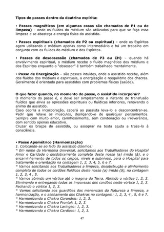 47
Tipos de passes dentro da doutrina espírita:
Passes magnéticos (em algumas casas são chamados de P1 ou de
limpeza) – onde os fluídos do médium são utilizados para que se faça essa
limpeza e se abasteça a energia física do assistido.
Passes espirituais (chamados de P2 ou espiritual) – onde os Espíritos
agem utilizando o médium apenas como intermediário e há um trabalho em
conjunto com os fluídos do médium e dos Espíritos.
Passes de desobsessão (chamados de P3 ou CH) – quando há
envolvimento espiritual, o médium recebe o fluído magnético dos médiuns e
dos Espíritos enquanto o “obsessor” é também trabalhado mentalmente.
Passe de Energização – são passes intuídos, onde o assistido recebe, além
dos fluidos dos médiuns e espirituais, a energização e reequilibrio dos chacras.
Geralmente é orientado para assistidos com problemas físicos (saúde).
O que fazer quando, no momento do passe, o assistido incorporar?
O momento do passe é, e deve ser simplesmente o instante de transfusão
fluídica que alivia as opressões espirituais ou fluídicas inferiores, renovando o
animo do assistido.
Caso ocorra a incorporação, caberá ao passista leva-lo a desconcentrar-se.
Pedir que relaxe os músculos, desligando-o de quaisquer pensamentos.
Sempre com muito amor, carinhosamente, sem condenação ou irreverência,
com sentido apenas educativo.
Cruzar os braços do assistido, ou assoprar na testa ajuda a traze-lo à
consciência.
Passe Apométrico (Harmonização)
1. Colocando-se ao lado do assistido dizemos:
* Em nome da Harmonia Universal, solicitamos aos Trabalhadores do Hospital
Amor e Caridade o desdobramento completo deste nosso (a) irmão (ã), e o
encaminhamento de todos os corpos, níveis e subníveis, para o Hospital para
tratamento e orientação na contagem 1, 2, 3, 4, 5, 6 e 7.
* Vamos solicitando aos Trabalhadores a limpeza, desobstrução e alinhamento
completo de todos os cordões fluídicos deste nosso (a) irmão (ã), na contagem
1, 2, 3, 4 , 5.
* Vamos abrindo um vórtice até o magma da Terra. Abrindo o vórtice 1, 2, 3.
Eliminando e entregando todas as impurezas dos cordões neste vórtice 1, 2, 3.
Fechando o vórtice 1, 2, 3.
* Vamos solicitando aos guardiões dos mananciais da Natureza a limpeza, a
harmonização, e o alinhamento dos Chakras na contagem: 1, 2, 3, 4 , 5, 6 e 7.
* Harmonizando o Chakra Coronário: 1, 2, 3.
* Harmonizando o Chakra Frontal: 1, 2, 3.
* Harmonizando o Chakra Laríngeo: 1, 2, 3.
* Harmonizando o Chakra Cardíaco: 1, 2, 3.
 