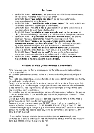49
Pai Nosso
•••• Será inútil dizer: "Pai Nosso", Se em minha vida não tomo atitudes como
filho de Deus, fechando meu coração ao amor.
•••• Será inútil dizer: "que estais nos céus", Se os meus valores são
representados pelos bens da terra.
•••• Será inútil dizer : "santificado seja o vosso nome", Se penso apenas em
ser cristão por medo, superstição e comodismo.
•••• Será inútil dizer : "venha a nós o vosso reino", Se acho tão sedutora a
vida aqui, cheia de supérfluos e futilidades.
•••• Será inútil dizer: "seja feita a vossa vontade aqui na terra como no
céu", Se no fundo desejo mesmo é que todos os meus desejos se realizem.
•••• Será inútil dizer : "o pão nosso de cada dia nos daí hoje", Se prefiro
acumular riquezas, desprezando meus irmãos que passam fome.
•••• Será inútil dizer: "perdoai as nossas ofensas assim como nós
perdoamos a quem nos tem ofendido", Se não me importo em ferir,
injustiçar, oprimir e magoar aos que atravessam o meu caminho.
•••• Será inútil dizer: "e não nos deixais cair em tentação", Se escolho
sempre o caminho mais fácil, que nem sempre é o caminho de Deus.
•••• Será inútil dizer: "livrai-nos do mal", Se por minha própria vontade
procuro os prazeres materiais, e se tudo o que é proibido me seduz.
•••• Será inútil dizer: "Amém", Porque sabendo que sou assim, continuo
me omitindo e nada faço para me modificar.
Resposta de Deus Quando Oramos o PAI-NOSSO
Filho meu que estás na Terra, preocupado, confundido, desorientado, solitário,
triste, angustiado...
Eu conheço perfeitamente o teu nome, e o pronuncio abençoando-te porque te
amo.
Não! Não estás sozinho, porque eu habito em ti; juntos construiremos este Reino,
do qual serás meu herdeiro.
Desejo que sempre faças minha vontade, porque minha vontade é que sejas feliz.
Deves saber que contas sempre comigo porque nunca te abandonarei e que terás
o pão para hoje. Não te preocupes! Só te peço que sempre o compartilhes com
teu próximo... com teus irmãos.
Deves saber que sempre perdôo todas as tuas ofensas, antes, inclusive, de que as
cometas, ainda sabendo que as farás, por isso te peço que faças o mesmo com os
que te ofendem.
Desejo que nunca caias em tentação, por isso segura bem forte a minha mão e
sempre confia em mim e eu te libertarei do mal.
Recorda e nunca te esqueças de que TE AMO desde o início de teus dias, e te
amarei até o fim dos mesmos... EU TE AMAREI SEMPRE PORQUE SOU TEU PAI.
Que Minha Bênção fique contigo e que meu Eterno Amor e Paz te cubram sempre
porque no mundo não poderá obtê-las, como Eu somente as dou porque... EU
SOU O AMOR E A PAZ
"É impossível para um homem aprender aquilo que ele acha que já sabe".
Do fundo de ti eleva a tua oração. Faz então silêncio em tua mente e teu coração
para que possas escutar a resposta do Pai.
 