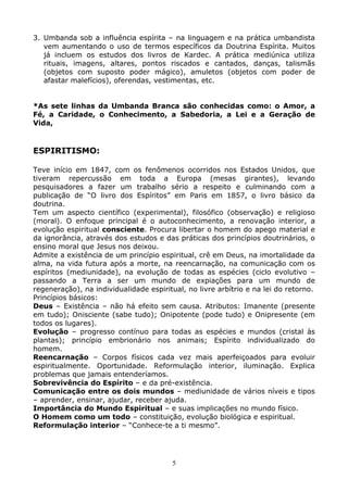 5
3. Umbanda sob a influência espírita – na linguagem e na prática umbandista
vem aumentando o uso de termos específicos da Doutrina Espírita. Muitos
já incluem os estudos dos livros de Kardec. A prática mediúnica utiliza
rituais, imagens, altares, pontos riscados e cantados, danças, talismãs
(objetos com suposto poder mágico), amuletos (objetos com poder de
afastar malefícios), oferendas, vestimentas, etc.
*As sete linhas da Umbanda Branca são conhecidas como: o Amor, a
Fé, a Caridade, o Conhecimento, a Sabedoria, a Lei e a Geração de
Vida,
ESPIRITISMO:
Teve início em 1847, com os fenômenos ocorridos nos Estados Unidos, que
tiveram repercussão em toda a Europa (mesas girantes), levando
pesquisadores a fazer um trabalho sério a respeito e culminando com a
publicação de “O livro dos Espíritos” em Paris em 1857, o livro básico da
doutrina.
Tem um aspecto científico (experimental), filosófico (observação) e religioso
(moral). O enfoque principal é o autoconhecimento, a renovação interior, a
evolução espiritual consciente. Procura libertar o homem do apego material e
da ignorância, através dos estudos e das práticas dos princípios doutrinários, o
ensino moral que Jesus nos deixou.
Admite a existência de um princípio espiritual, crê em Deus, na imortalidade da
alma, na vida futura após a morte, na reencarnação, na comunicação com os
espíritos (mediunidade), na evolução de todas as espécies (ciclo evolutivo –
passando a Terra a ser um mundo de expiações para um mundo de
regeneração), na individualidade espiritual, no livre arbítrio e na lei do retorno.
Princípios básicos:
Deus – Existência – não há efeito sem causa. Atributos: Imanente (presente
em tudo); Onisciente (sabe tudo); Onipotente (pode tudo) e Onipresente (em
todos os lugares).
Evolução – progresso contínuo para todas as espécies e mundos (cristal às
plantas); princípio embrionário nos animais; Espírito individualizado do
homem.
Reencarnação – Corpos físicos cada vez mais aperfeiçoados para evoluir
espiritualmente. Oportunidade. Reformulação interior, iluminação. Explica
problemas que jamais entenderíamos.
Sobrevivência do Espírito – e da pré-existência.
Comunicação entre os dois mundos – mediunidade de vários níveis e tipos
– aprender, ensinar, ajudar, receber ajuda.
Importância do Mundo Espiritual – e suas implicações no mundo físico.
O Homem como um todo – constituição, evolução biológica e espiritual.
Reformulação interior – “Conhece-te a ti mesmo”.
 