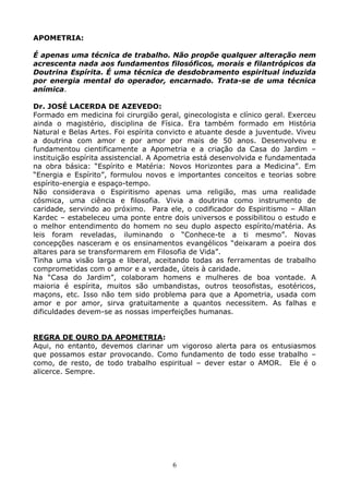 6
APOMETRIA:
É apenas uma técnica de trabalho. Não propõe qualquer alteração nem
acrescenta nada aos fundamentos filosóficos, morais e filantrópicos da
Doutrina Espírita. É uma técnica de desdobramento espiritual induzida
por energia mental do operador, encarnado. Trata-se de uma técnica
anímica.
Dr. JOSÉ LACERDA DE AZEVEDO:
Formado em medicina foi cirurgião geral, ginecologista e clínico geral. Exerceu
ainda o magistério, disciplina de Física. Era também formado em História
Natural e Belas Artes. Foi espírita convicto e atuante desde a juventude. Viveu
a doutrina com amor e por amor por mais de 50 anos. Desenvolveu e
fundamentou cientificamente a Apometria e a criação da Casa do Jardim –
instituição espírita assistencial. A Apometria está desenvolvida e fundamentada
na obra básica: “Espírito e Matéria: Novos Horizontes para a Medicina”. Em
“Energia e Espírito”, formulou novos e importantes conceitos e teorias sobre
espírito-energia e espaço-tempo.
Não considerava o Espiritismo apenas uma religião, mas uma realidade
cósmica, uma ciência e filosofia. Vivia a doutrina como instrumento de
caridade, servindo ao próximo. Para ele, o codificador do Espiritismo – Allan
Kardec – estabeleceu uma ponte entre dois universos e possibilitou o estudo e
o melhor entendimento do homem no seu duplo aspecto espírito/matéria. As
leis foram reveladas, iluminando o “Conhece-te a ti mesmo”. Novas
concepções nasceram e os ensinamentos evangélicos “deixaram a poeira dos
altares para se transformarem em Filosofia de Vida”.
Tinha uma visão larga e liberal, aceitando todas as ferramentas de trabalho
comprometidas com o amor e a verdade, úteis à caridade.
Na “Casa do Jardim”, colaboram homens e mulheres de boa vontade. A
maioria é espírita, muitos são umbandistas, outros teosofistas, esotéricos,
maçons, etc. Isso não tem sido problema para que a Apometria, usada com
amor e por amor, sirva gratuitamente a quantos necessitem. As falhas e
dificuldades devem-se as nossas imperfeições humanas.
REGRA DE OURO DA APOMETRIA:
Aqui, no entanto, devemos clarinar um vigoroso alerta para os entusiasmos
que possamos estar provocando. Como fundamento de todo esse trabalho –
como, de resto, de todo trabalho espiritual – dever estar o AMOR. Ele é o
alicerce. Sempre.
 