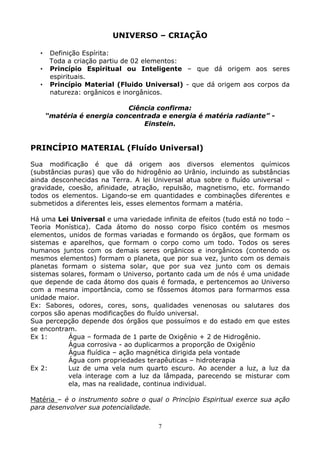 7
UNIVERSO – CRIAÇÃO
• Definição Espírita:
Toda a criação partiu de 02 elementos:
• Princípio Espiritual ou Inteligente – que dá origem aos seres
espirituais.
• Princípio Material (Fluido Universal) - que dá origem aos corpos da
natureza: orgânicos e inorgânicos.
Ciência confirma:
“matéria é energia concentrada e energia é matéria radiante” -
Einstein.
PRINCÍPIO MATERIAL (Fluído Universal)
Sua modificação é que dá origem aos diversos elementos químicos
(substâncias puras) que vão do hidrogênio ao Urânio, incluindo as substâncias
ainda desconhecidas na Terra. A lei Universal atua sobre o fluído universal –
gravidade, coesão, afinidade, atração, repulsão, magnetismo, etc. formando
todos os elementos. Ligando-se em quantidades e combinações diferentes e
submetidos a diferentes leis, esses elementos formam a matéria.
Há uma Lei Universal e uma variedade infinita de efeitos (tudo está no todo –
Teoria Monística). Cada átomo do nosso corpo físico contém os mesmos
elementos, unidos de formas variadas e formando os órgãos, que formam os
sistemas e aparelhos, que formam o corpo como um todo. Todos os seres
humanos juntos com os demais seres orgânicos e inorgânicos (contendo os
mesmos elementos) formam o planeta, que por sua vez, junto com os demais
planetas formam o sistema solar, que por sua vez junto com os demais
sistemas solares, formam o Universo, portanto cada um de nós é uma unidade
que depende de cada átomo dos quais é formada, e pertencemos ao Universo
com a mesma importância, como se fôssemos átomos para formarmos essa
unidade maior.
Ex: Sabores, odores, cores, sons, qualidades venenosas ou salutares dos
corpos são apenas modificações do fluído universal.
Sua percepção depende dos órgãos que possuímos e do estado em que estes
se encontram.
Ex 1: Água – formada de 1 parte de Oxigênio + 2 de Hidrogênio.
Água corrosiva - ao duplicarmos a proporção de Oxigênio
Água fluídica – ação magnética dirigida pela vontade
Água com propriedades terapêuticas – hidroterapia
Ex 2: Luz de uma vela num quarto escuro. Ao acender a luz, a luz da
vela interage com a luz da lâmpada, parecendo se misturar com
ela, mas na realidade, continua individual.
Matéria – é o instrumento sobre o qual o Princípio Espiritual exerce sua ação
para desenvolver sua potencialidade.
 