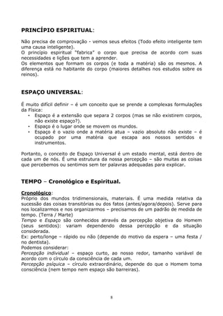 8
PRINCÍPIO ESPIRITUAL:
Não precisa de comprovação - vemos seus efeitos (Todo efeito inteligente tem
uma causa inteligente).
O princípio espiritual “fabrica” o corpo que precisa de acordo com suas
necessidades e lições que tem a aprender.
Os elementos que formam os corpos (e toda a matéria) são os mesmos. A
diferença está no habitante do corpo (maiores detalhes nos estudos sobre os
reinos).
ESPAÇO UNIVERSAL:
É muito difícil definir – é um conceito que se prende a complexas formulações
da Física:
• Espaço é a extensão que separa 2 corpos (mas se não existirem corpos,
não existe espaço?).
• Espaço é o lugar onde se movem os mundos.
• Espaço é o vazio onde a matéria atua – vazio absoluto não existe – é
ocupado por uma matéria que escapa aos nossos sentidos e
instrumentos.
Portanto, o conceito de Espaço Universal é um estado mental, está dentro de
cada um de nós. É uma estrutura da nossa percepção – são muitas as coisas
que percebemos ou sentimos sem ter palavras adequadas para explicar.
TEMPO – Cronológico e Espiritual.
Cronológico:
Próprio dos mundos tridimensionais, materiais. É uma medida relativa da
sucessão das coisas transitórias ou dos fatos (antes/agora/depois). Serve para
nos localizarmos e nos organizarmos – precisamos de um padrão de medida de
tempo. (Terra / Marte)
Tempo e Espaço são conhecidos através da percepção objetiva do Homem
(seus sentidos): variam dependendo dessa percepção e da situação
considerada.
Ex: perto/longe – rápido ou não (depende do motivo da espera – uma festa /
no dentista).
Podemos considerar:
Percepção individual – espaço curto, ao nosso redor, tamanho variável de
acordo com o círculo da consciência de cada um.
Percepção psíquica – círculo extraordinário, depende do que o Homem toma
consciência (nem tempo nem espaço são barreiras).
 