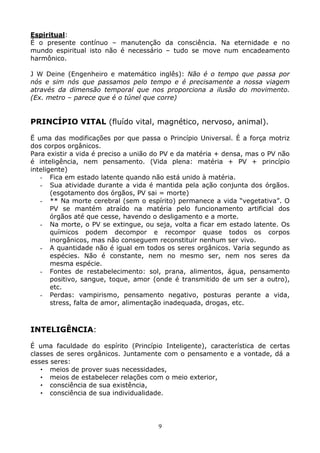 9
Espiritual:
É o presente contínuo – manutenção da consciência. Na eternidade e no
mundo espiritual isto não é necessário – tudo se move num encadeamento
harmônico.
J W Deine (Engenheiro e matemático inglês): Não é o tempo que passa por
nós e sim nós que passamos pelo tempo e é precisamente a nossa viagem
através da dimensão temporal que nos proporciona a ilusão do movimento.
(Ex. metro – parece que é o túnel que corre)
PRINCÍPIO VITAL (fluído vital, magnético, nervoso, animal).
Ë uma das modificações por que passa o Princípio Universal. É a força motriz
dos corpos orgânicos.
Para existir a vida é preciso a união do PV e da matéria + densa, mas o PV não
é inteligência, nem pensamento. (Vida plena: matéria + PV + princípio
inteligente)
- Fica em estado latente quando não está unido à matéria.
- Sua atividade durante a vida é mantida pela ação conjunta dos órgãos.
(esgotamento dos órgãos, PV sai = morte)
- ** Na morte cerebral (sem o espírito) permanece a vida “vegetativa”. O
PV se mantém atraído na matéria pelo funcionamento artificial dos
órgãos até que cesse, havendo o desligamento e a morte.
- Na morte, o PV se extingue, ou seja, volta a ficar em estado latente. Os
químicos podem decompor e recompor quase todos os corpos
inorgânicos, mas não conseguem reconstituir nenhum ser vivo.
- A quantidade não é igual em todos os seres orgânicos. Varia segundo as
espécies. Não é constante, nem no mesmo ser, nem nos seres da
mesma espécie.
- Fontes de restabelecimento: sol, prana, alimentos, água, pensamento
positivo, sangue, toque, amor (onde é transmitido de um ser a outro),
etc.
- Perdas: vampirismo, pensamento negativo, posturas perante a vida,
stress, falta de amor, alimentação inadequada, drogas, etc.
INTELIGÊNCIA:
É uma faculdade do espírito (Princípio Inteligente), característica de certas
classes de seres orgânicos. Juntamente com o pensamento e a vontade, dá a
esses seres:
• meios de prover suas necessidades,
• meios de estabelecer relações com o meio exterior,
• consciência de sua existência,
• consciência de sua individualidade.
 