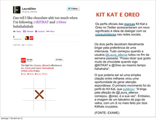 KIT KAT E OREO
                            Os perfis oficiais das marcas Kit Kat e
                            Oreo no Twitter acrescentaram um novo
                            significado à ideia de dialogar com os
                            consumidores nas redes sociais.


                            Os dois perfis decidiram literalmente
                            brigar pela preferência de uma
                            internauta. Tudo começou quando a
                            usuária @Laura_ellenxx tuitou no fim da
                            semana passada: “Posso dizer que gosto
                            muito de chocolate quando sigo
                            @KITKAT e @Oreo ao mesmo tempo
                            hahahaha”.

                            O que poderia ser só uma simples
                            citação entre milhares virou uma
                            oportunidade de gerar atenção
                            espontânea. O primeiro movimento foi do
                            perfil do Kit Kat, que publicou: “A briga
                            pela afeição de @Laura_ellenxx
                            começou. @oreo, é a sua vez”. Embaixo,
                            a imagem de um tabuleiro de jogo da
                            velha, com um X no meio feito por dois
                            KitKats cruzados.

                            (FONTE: EXAME)
domingo, 7 de abril de 13
 