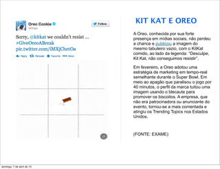 KIT KAT E OREO
                            A Oreo, conhecida por sua forte
                            presença em mídias sociais, não perdeu
                            a chance e publicou a imagem do
                            mesmo tabuleiro vazio, com o KitKat
                            comido, ao lado da legenda: “Desculpe,
                            Kit Kat, não conseguimos resistir”.

                            Em fevereiro, a Oreo adotou uma
                            estratégia de marketing em tempo-real
                            semelhante durante o Super Bowl. Em
                            meio ao apagão que paralisou o jogo por
                            40 minutos, o perfil da marca tuitou uma
                            imagem usando o blecaute para
                            promover os biscoitos. A empresa, que
                            não era patrocinadora ou anunciante do
                            evento, tornou-se a mais comentada e
                            atingiu os Trending Topics nos Estados
                            Unidos.



                            (FONTE: EXAME)




domingo, 7 de abril de 13
 