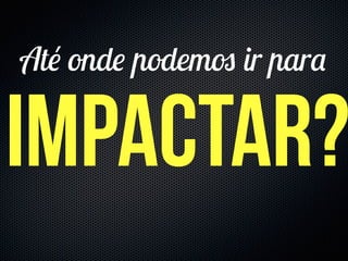 impactar?
Até onde podemos ir para
 