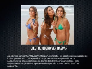 gilette: quero ver raspar
A polêmica campanha "#QueroVerRaspar", da Gilette, foi absolvida da acusação de
incitar 'preconceito contra peludos' no processo aberto após críticas de
consumidores. Os conselheiros do Conar decidiram por unanimidade, pelo
arquivamento do processo, após entender que não houve “desvio ético” na
campanha.
 