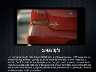 superstição
Um comercial criado pela Almap BBDO para a Volkswagen criou polêmica entre os
protetores dos animais. Levado ao ar no início de fevereiro, o filme mostrava o
modelo Gol 1.0 cheio de amuletos de sorte. Um gato preto aparecia no console do
veículo e era repelido pelo jato d’água do para-brisas. Apontado como incitador dos
maus-tratos aos animais e julgado pela entidade, o comercial “Superstição” teve de
ser alterado por maioria de votos.
 