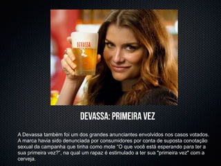 devassa: primeira vez
A Devassa também foi um dos grandes anunciantes envolvidos nos casos votados.
A marca havia sido denunciada por consumidores por conta de suposta conotação
sexual da campanha que tinha como mote “O que você está esperando para ter a
sua primeira vez?”, na qual um rapaz é estimulado a ter sua "primeira vez" com a
cerveja.
 